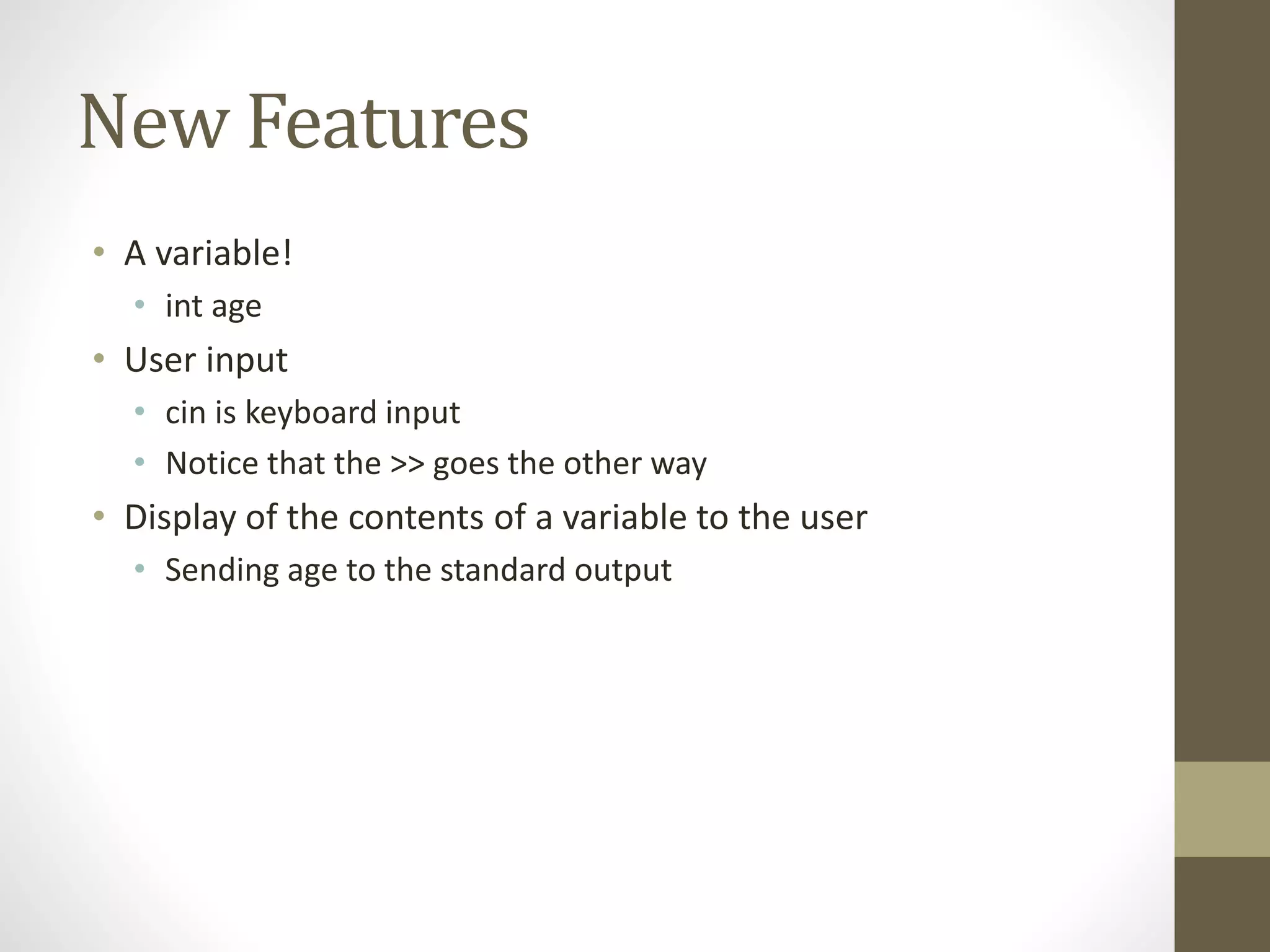 New Features
• A variable!
• int age
• User input
• cin is keyboard input
• Notice that the >> goes the other way
• Display of the contents of a variable to the user
• Sending age to the standard output
 