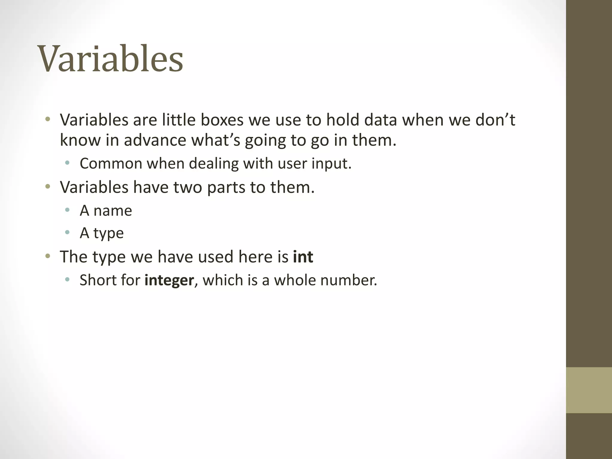Variables
• Variables are little boxes we use to hold data when we don’t
know in advance what’s going to go in them.
• Common when dealing with user input.
• Variables have two parts to them.
• A name
• A type
• The type we have used here is int
• Short for integer, which is a whole number.
 