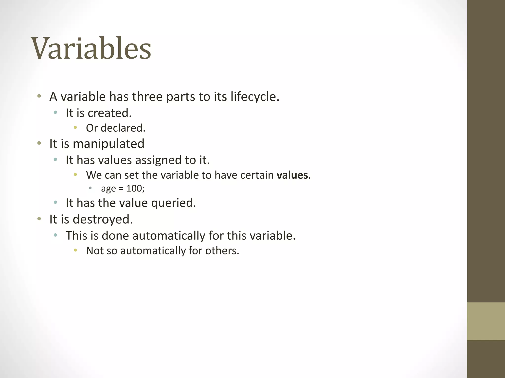 Variables
• A variable has three parts to its lifecycle.
• It is created.
• Or declared.
• It is manipulated
• It has values assigned to it.
• We can set the variable to have certain values.
• age = 100;
• It has the value queried.
• It is destroyed.
• This is done automatically for this variable.
• Not so automatically for others.
 