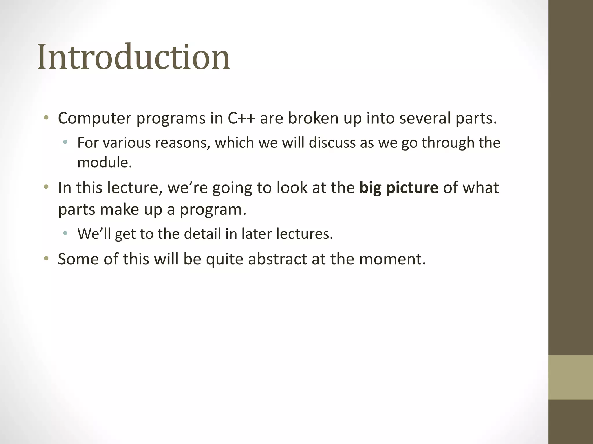Introduction
• Computer programs in C++ are broken up into several parts.
• For various reasons, which we will discuss as we go through the
module.
• In this lecture, we’re going to look at the big picture of what
parts make up a program.
• We’ll get to the detail in later lectures.
• Some of this will be quite abstract at the moment.
 