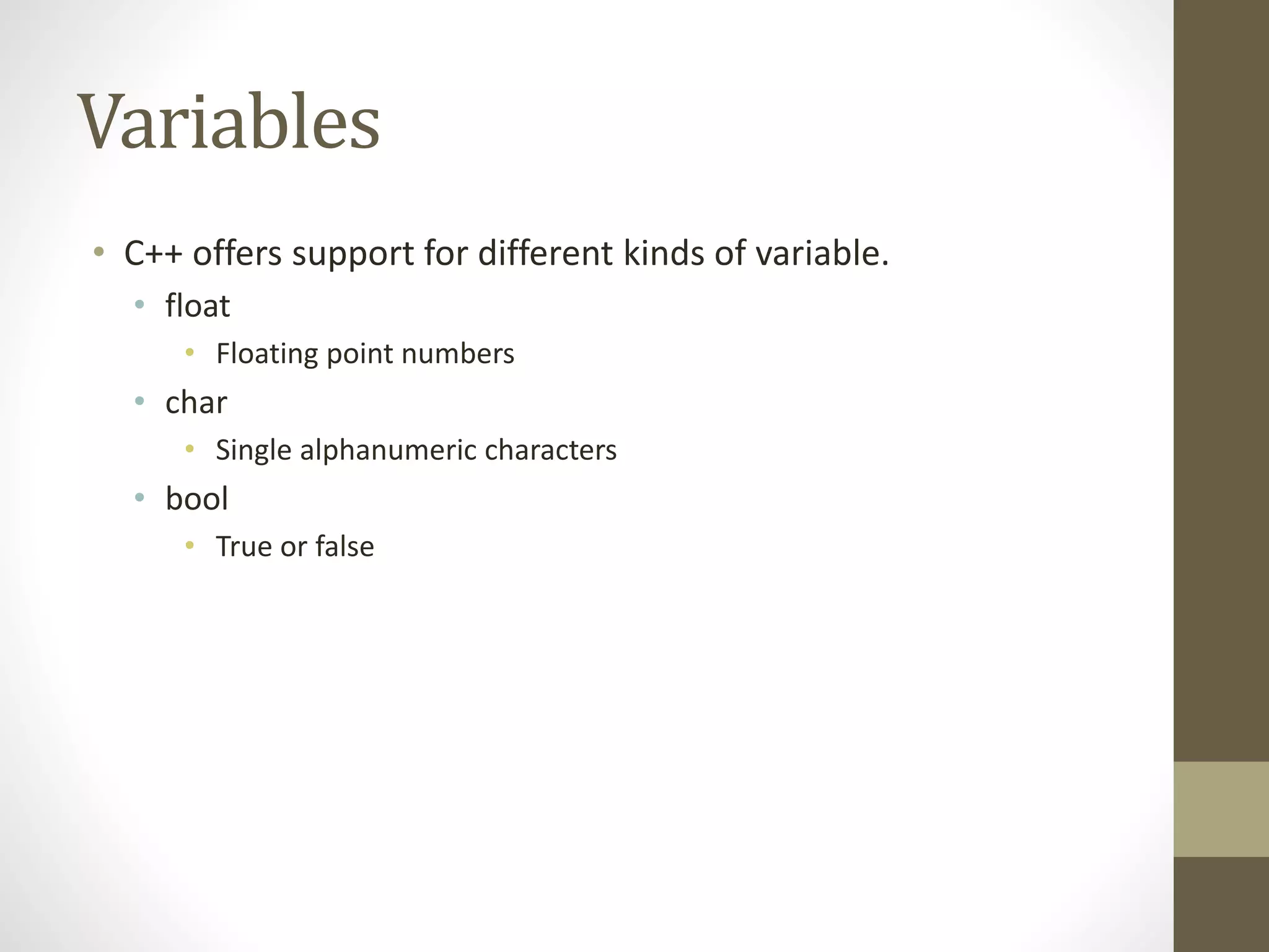 Variables
• C++ offers support for different kinds of variable.
• float
• Floating point numbers
• char
• Single alphanumeric characters
• bool
• True or false
 