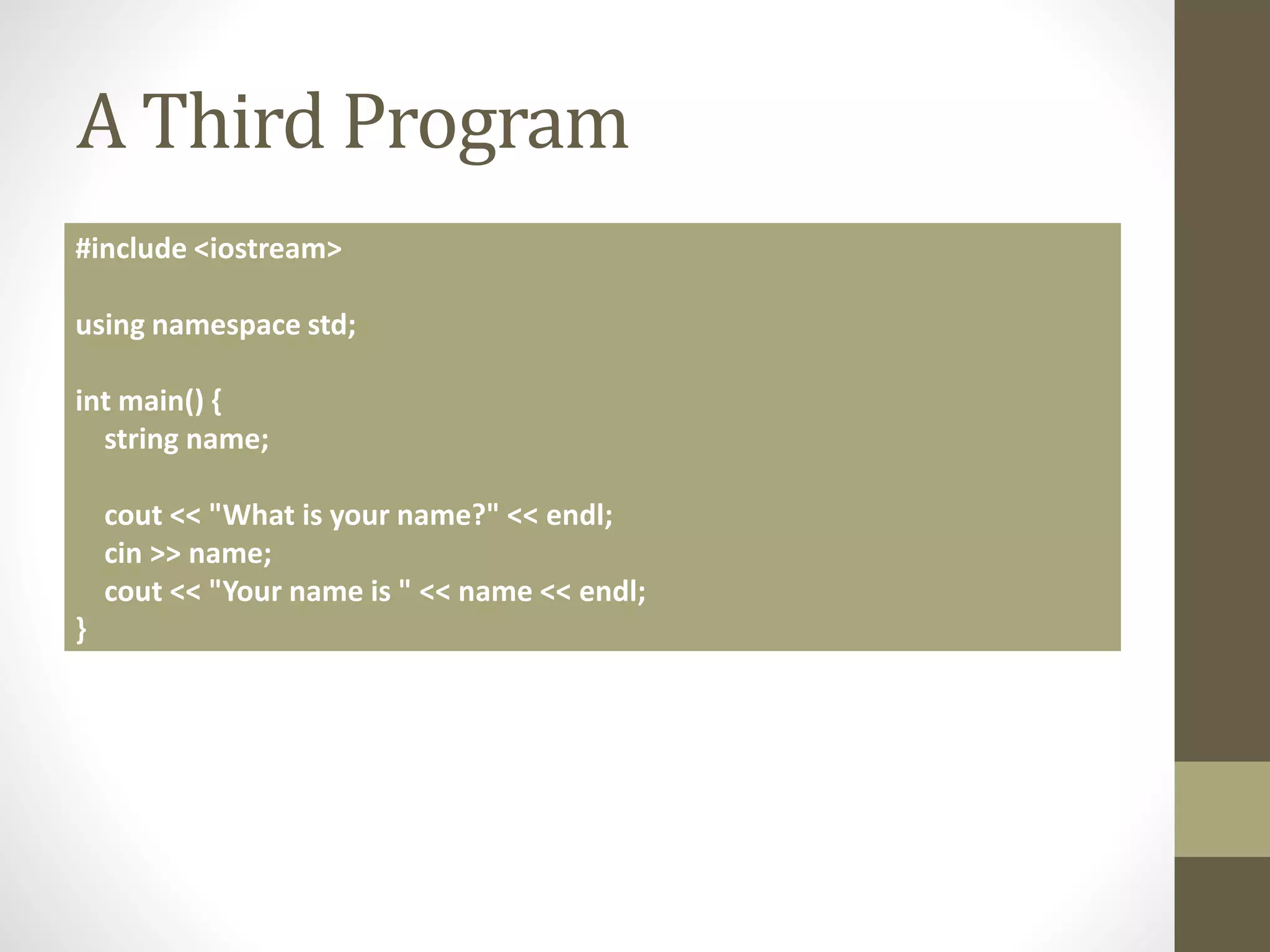 A Third Program
#include <iostream>
using namespace std;
int main() {
string name;
cout << "What is your name?" << endl;
cin >> name;
cout << "Your name is " << name << endl;
}
 