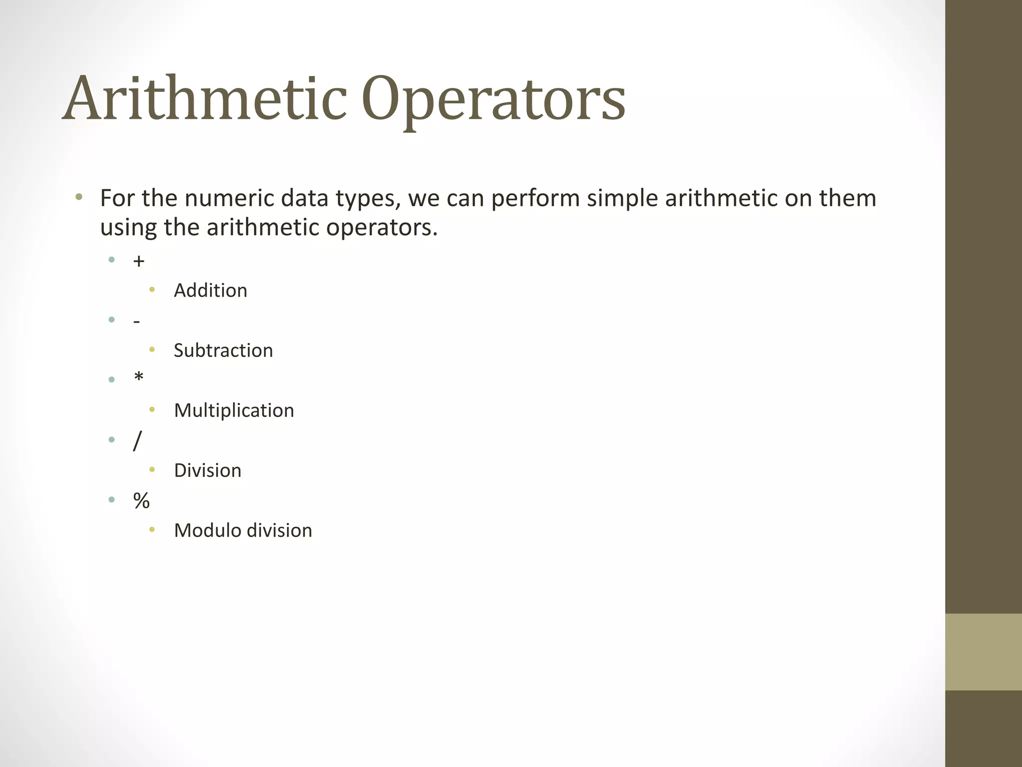 Arithmetic Operators
• For the numeric data types, we can perform simple arithmetic on them
using the arithmetic operators.
• +
• Addition
• -
• Subtraction
• *
• Multiplication
• /
• Division
• %
• Modulo division
 