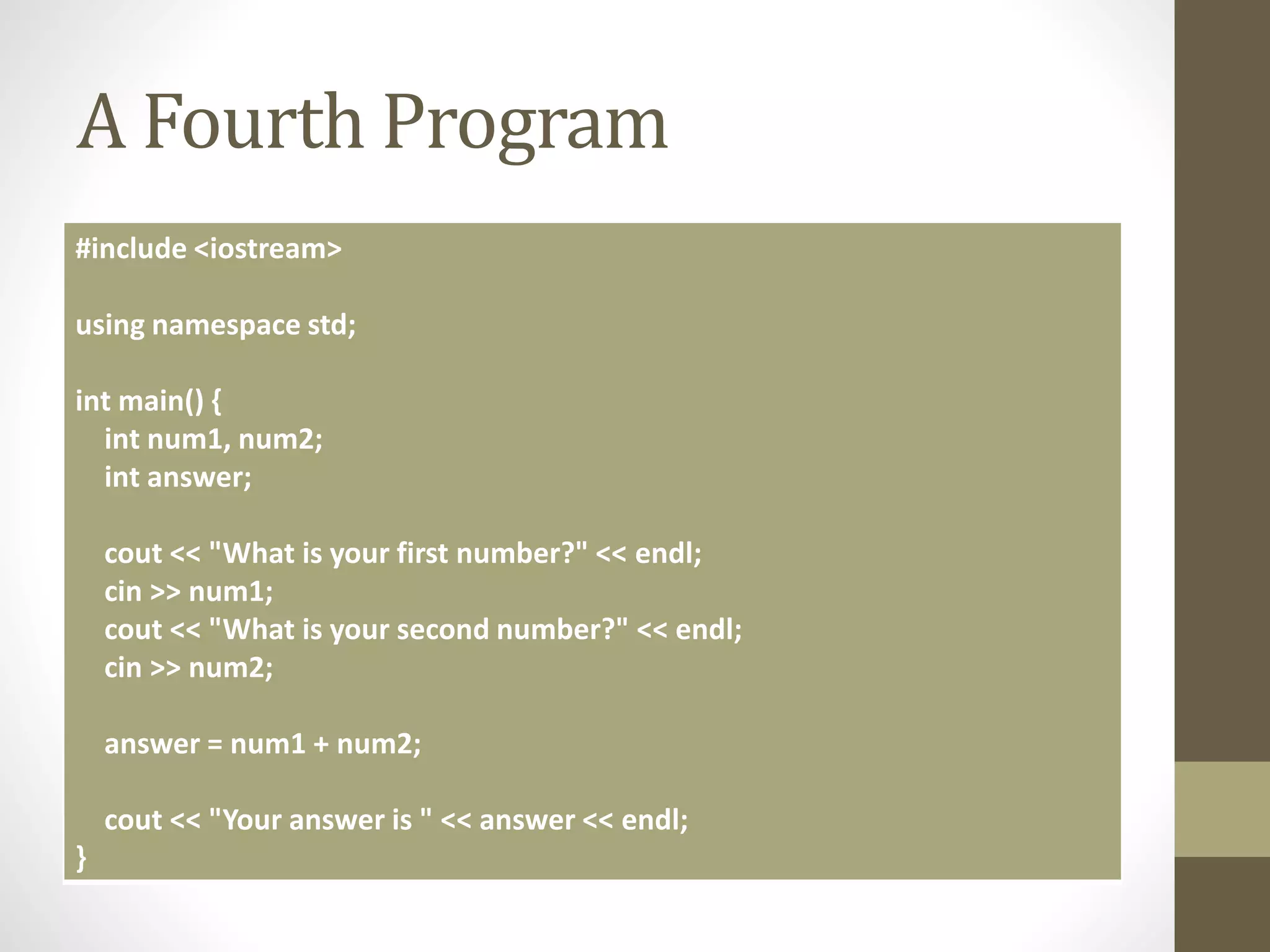 A Fourth Program
#include <iostream>
using namespace std;
int main() {
int num1, num2;
int answer;
cout << "What is your first number?" << endl;
cin >> num1;
cout << "What is your second number?" << endl;
cin >> num2;
answer = num1 + num2;
cout << "Your answer is " << answer << endl;
}
 