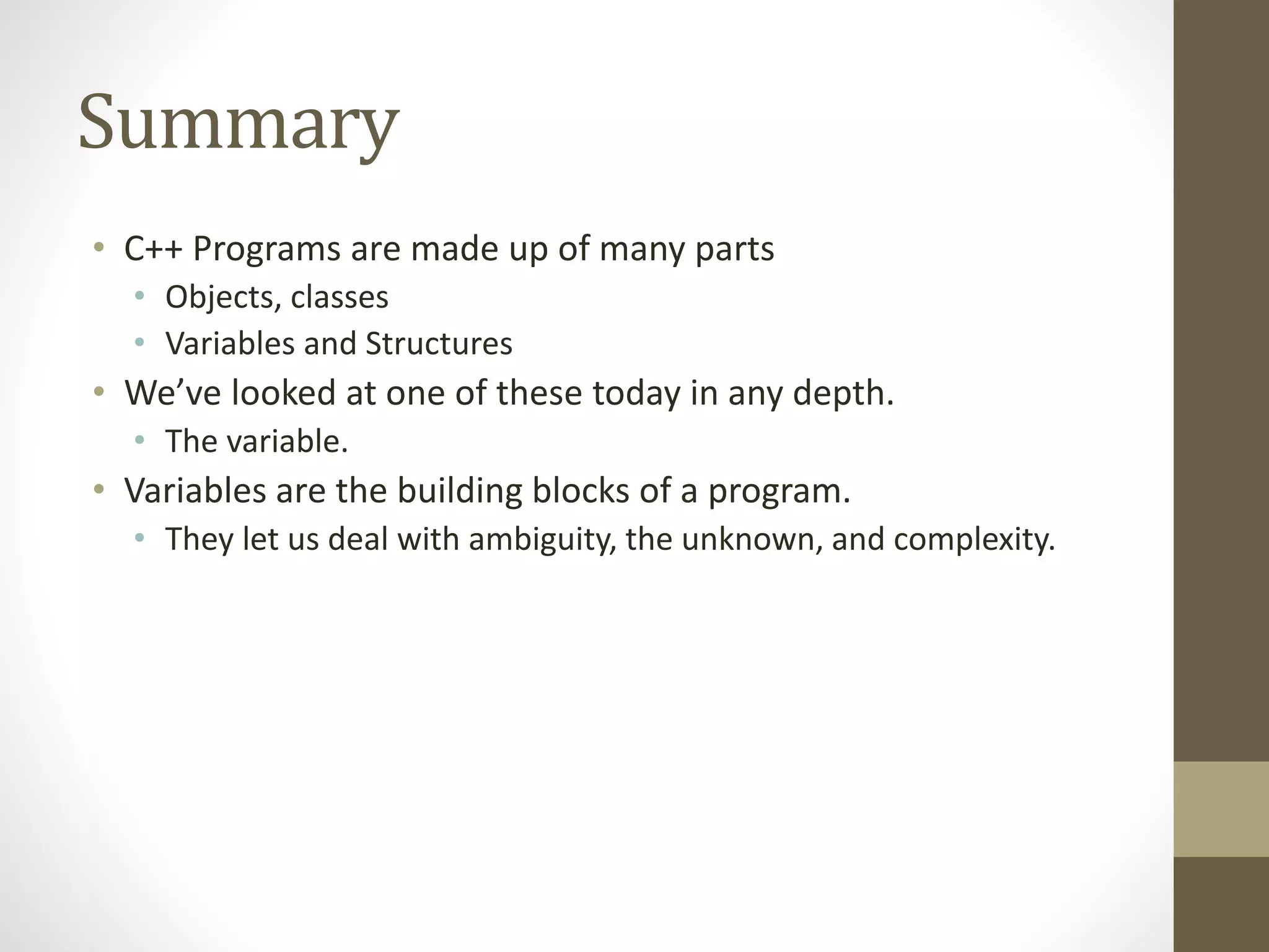 Summary
• C++ Programs are made up of many parts
• Objects, classes
• Variables and Structures
• We’ve looked at one of these today in any depth.
• The variable.
• Variables are the building blocks of a program.
• They let us deal with ambiguity, the unknown, and complexity.
 