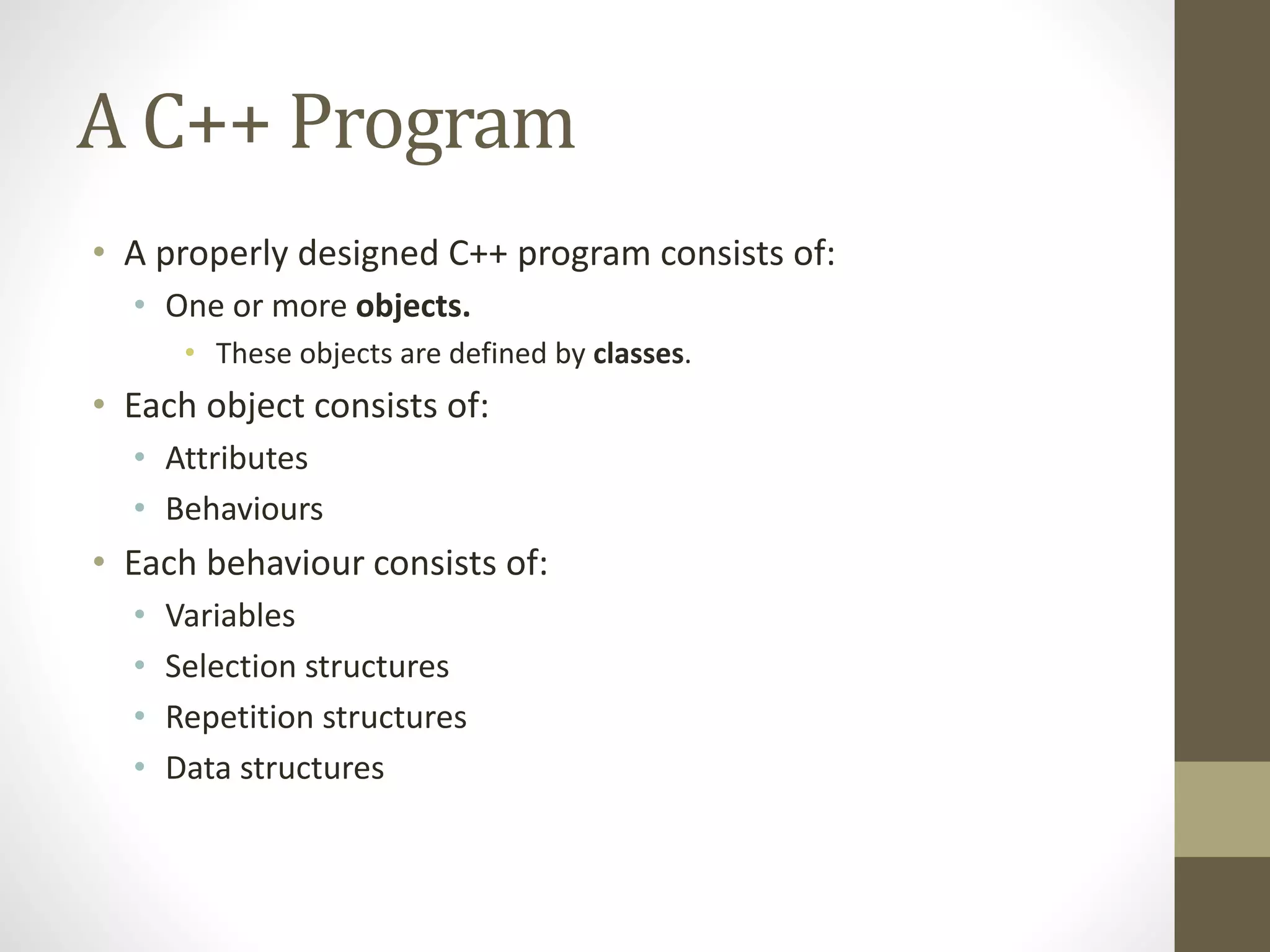 A C++ Program
• A properly designed C++ program consists of:
• One or more objects.
• These objects are defined by classes.
• Each object consists of:
• Attributes
• Behaviours
• Each behaviour consists of:
• Variables
• Selection structures
• Repetition structures
• Data structures
 