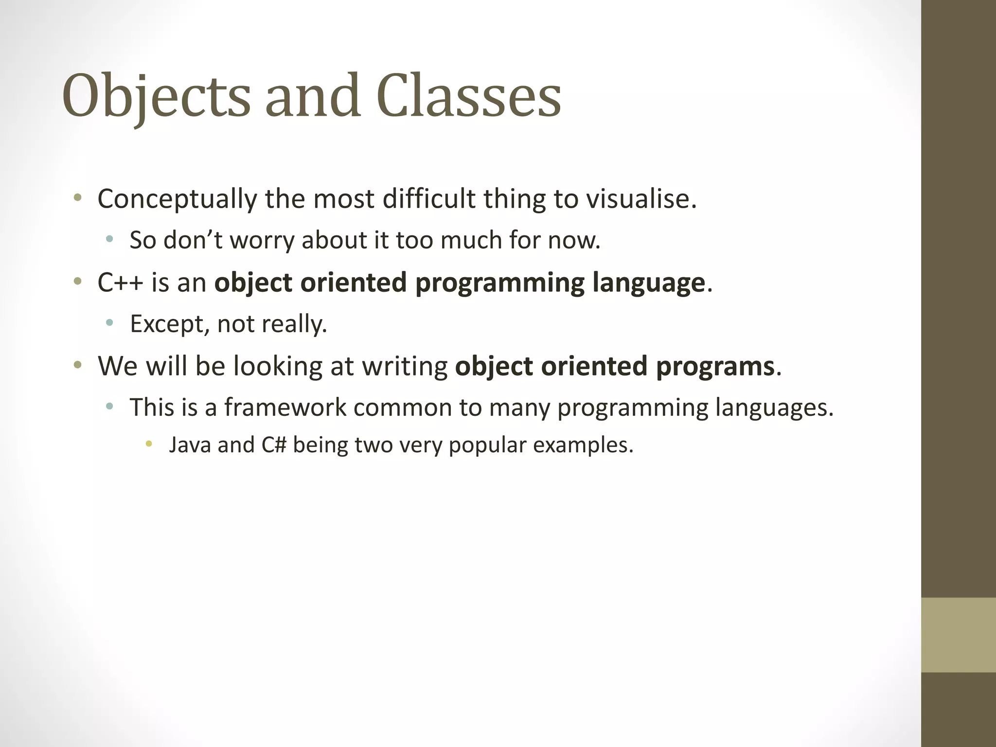 Objects and Classes
• Conceptually the most difficult thing to visualise.
• So don’t worry about it too much for now.
• C++ is an object oriented programming language.
• Except, not really.
• We will be looking at writing object oriented programs.
• This is a framework common to many programming languages.
• Java and C# being two very popular examples.
 