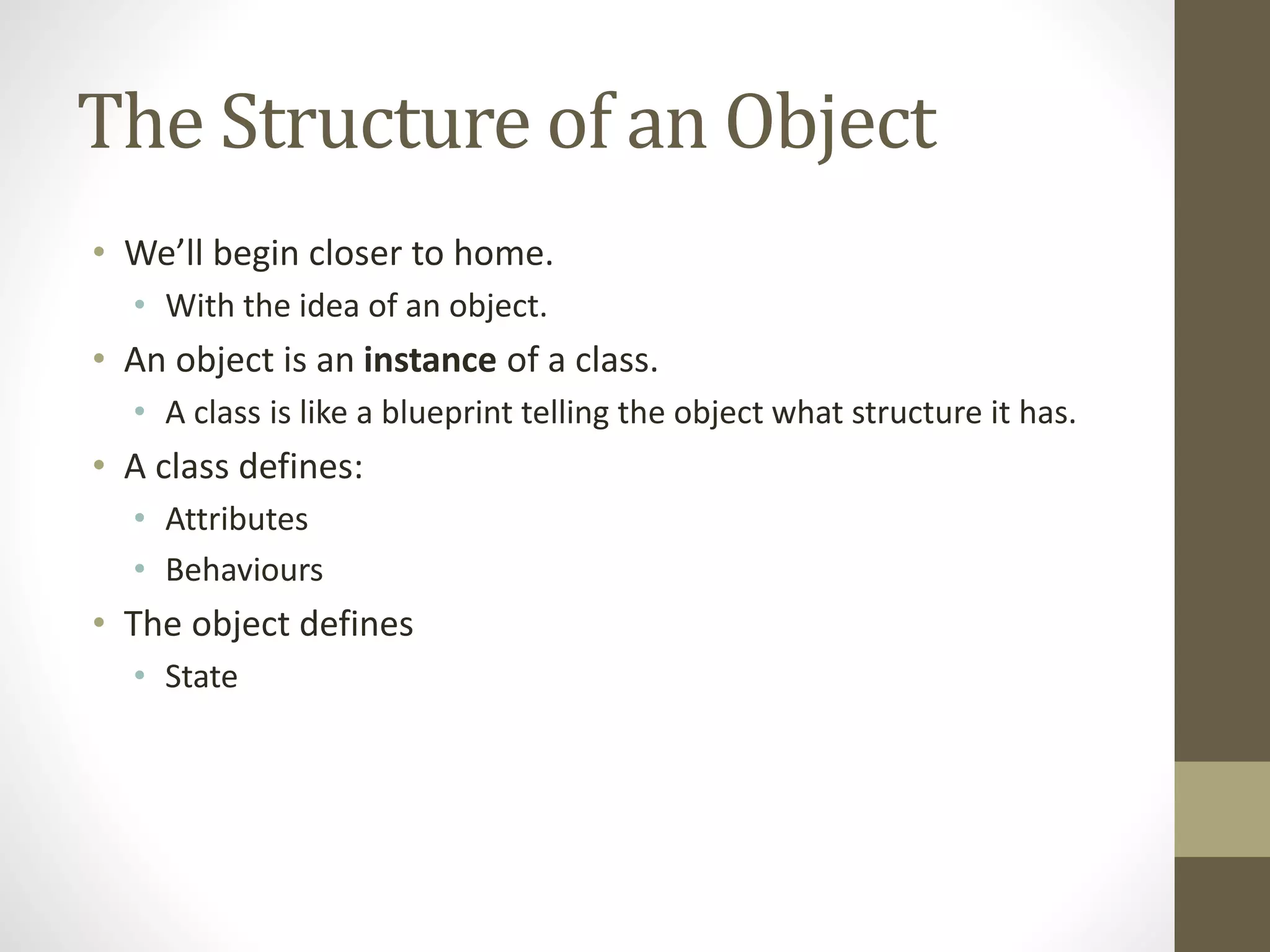 The Structure of an Object
• We’ll begin closer to home.
• With the idea of an object.
• An object is an instance of a class.
• A class is like a blueprint telling the object what structure it has.
• A class defines:
• Attributes
• Behaviours
• The object defines
• State
 