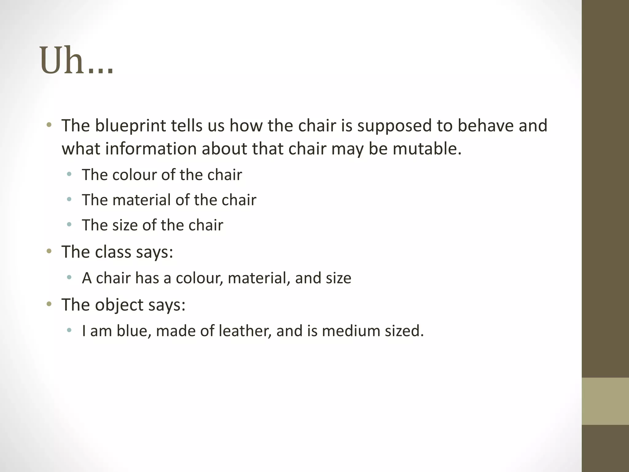 Uh…
• The blueprint tells us how the chair is supposed to behave and
what information about that chair may be mutable.
• The colour of the chair
• The material of the chair
• The size of the chair
• The class says:
• A chair has a colour, material, and size
• The object says:
• I am blue, made of leather, and is medium sized.
 