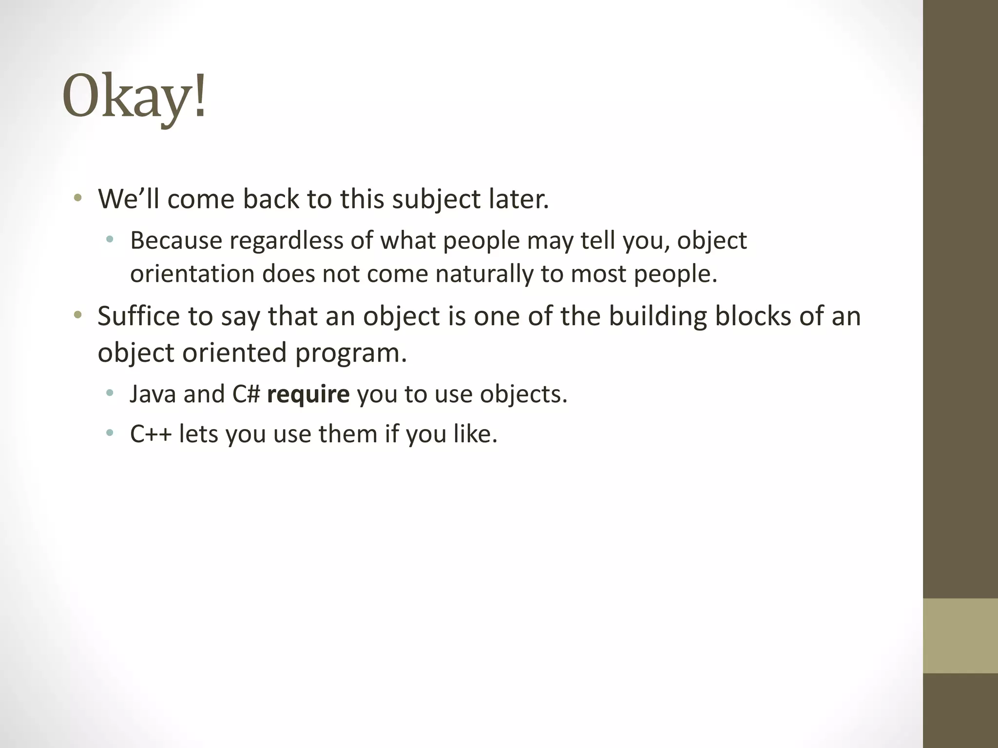 Okay!
• We’ll come back to this subject later.
• Because regardless of what people may tell you, object
orientation does not come naturally to most people.
• Suffice to say that an object is one of the building blocks of an
object oriented program.
• Java and C# require you to use objects.
• C++ lets you use them if you like.
 