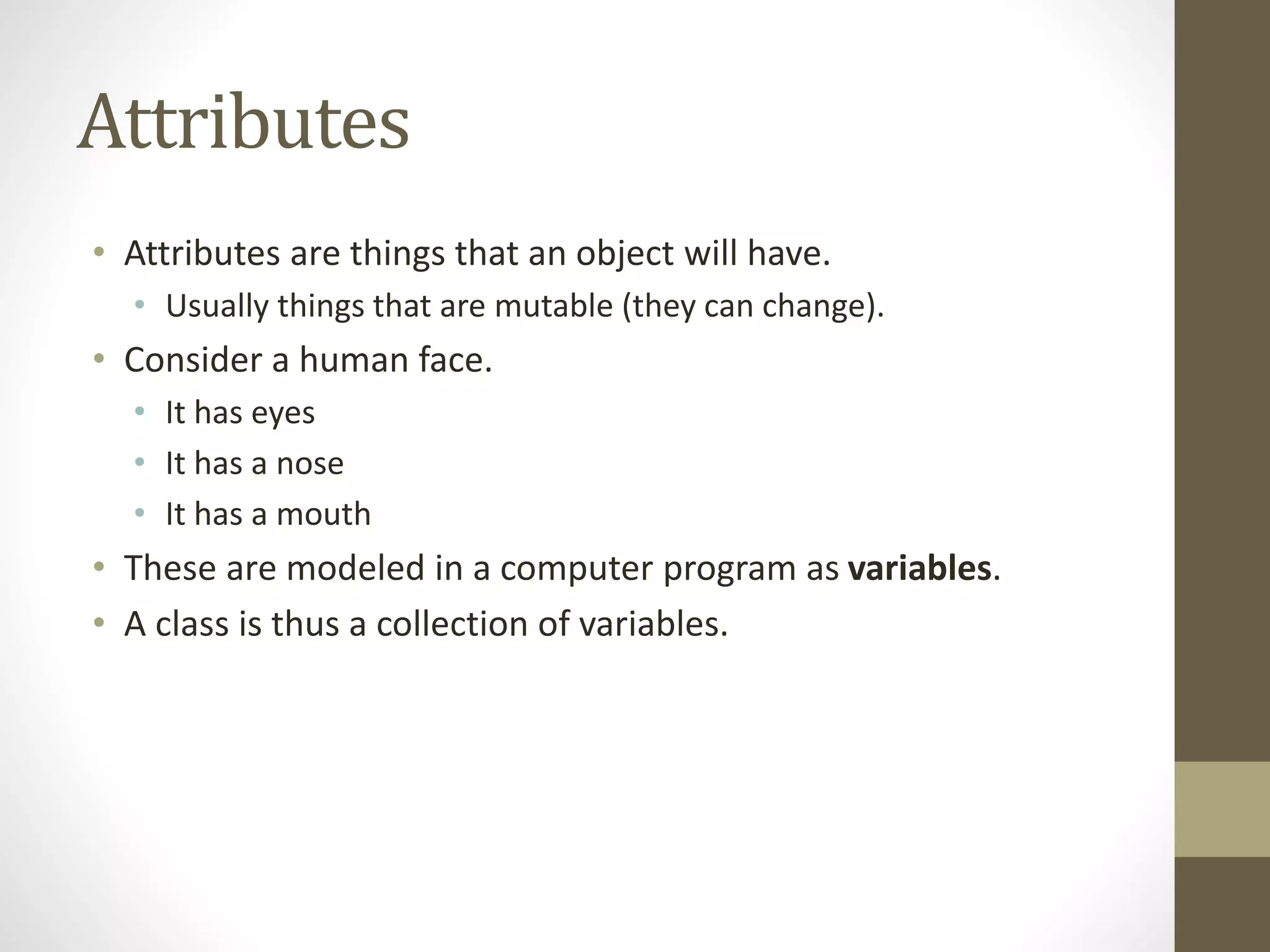 Attributes
• Attributes are things that an object will have.
• Usually things that are mutable (they can change).
• Consider a human face.
• It has eyes
• It has a nose
• It has a mouth
• These are modeled in a computer program as variables.
• A class is thus a collection of variables.
 