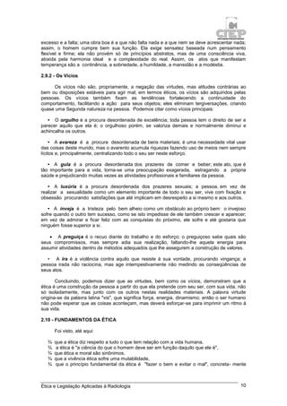 Ética e Legislação Aplicadas à Radiologia 10
excesso e a falta; uma obra boa é a que não falta nada e a que nem se deve acrescentar nada;
assim, o homem cumpre bem sua função. Ela exige sensatez baseada num pensamento
flexível e firme; ela não provém só de princípios abstratos, mas de uma consciência viva,
atraída pela harmonia ideal e a complexidade do real. Assim, os atos que manifestam
temperança são a continência, a sobriedade, a humildade, a mansidão e a modéstia.
2.9.2 - Os Vícios
Os vícios não são, propriamente, a negação das virtudes, mas atitudes contrárias ao
bem ou disposições estáveis para agir mal; em termos éticos, os vícios são adquiridos pelas
pessoas. Os vícios também fixam as tendências fortalecendo a continuidade do
comportamento, facilitando a ação para seus objetos; eles eliminam tergiversações, criando
quase uma Segunda natureza na pessoa. Podemos citar como vícios principais:
• O orgulho é a procura desordenada de excelência; toda pessoa tem o direito de ser e
parecer aquilo que ela é; o orgulhoso porém, se valoriza demais e normalmente diminui e
achincalha os outros.
• A avareza é a procura desordenada de bens materiais; é uma necessidade vital usar
das coisas deste mundo, mas o avarento acumula riquezas fazendo uso de meios nem sempre
lícitos e, principalmente, centralizando todo o seu ser neste esforço.
• A gula é a procura desordenada dos prazeres de comer e beber; este ato, que é
tão importante para a vida, torna-se uma preocupação exagerada, estragando a própria
saúde e prejudicando muitas vezes as atividades profissionais e familiares da pessoa.
• A luxúria é a procura desordenada dos prazeres sexuais; a pessoa, em vez de
realizar a sexualidade como um elemento importante de todo o seu ser, vive com fixação e
obsessão procurando satisfações que até implicam em desrespeito a si mesmo e aos outros.
• A inveja é a tristeza pelo bem alheio como um obstáculo ao próprio bem: o invejoso
sofre quando o outro tem sucesso, como se isto impedisse de ele também crescer e aparecer;
em vez de admirar e ficar feliz com as conquistas do próximo, ele sofre e até gostaria que
ninguém fosse superior a si.
 A preguiça é o recuo diante do trabalho e do esforço; o preguiçoso sabe quais são
seus compromissos, mas sempre adia sua realização, faltando-lhe aquela energia para
assumir atividades dentro de métodos adequados que lhe assegurem a construção de valores.
• A ira é a violência contra aquilo que resiste à sua vontade, procurando vingança; a
pessoa irada não raciocina, mas age intempestivamente não medindo as conseqüências de
seus atos.
Concluindo, podemos dizer que as virtudes, bem como os vícios, demonstram que a
ética é uma construção da pessoa a partir do que ela pretende com seu ser, com sua vida, não
só isoladamente, mas junto com os outros nestas realidades materiais. A palavra virtude
origina-se da palavra latina "vis", que significa força, energia, dinamismo; então o ser humano
não pode esperar que as coisas aconteçam, mas deverá esforçar-se para imprimir um ritmo à
sua vida.
2.10 - FUNDAMENTOS DA ÉTICA
Foi visto, até aqui:
¾ que a ética diz respeito a tudo o que tem relação com a vida humana,
¾ a ética é "a ciência do que o homem deve ser em função daquilo que ele é",
¾ que ética e moral são sinônimos,
¾ que a vivência ética sofre uma mutabilidade,
¾ que o princípio fundamental da ética é "fazer o bem e evitar o mal", concreta- mente
 