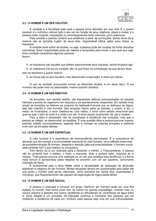 Ética e Legislação Aplicadas à Radiologia 12
3.3 - O HOMEM É UM SER VOLITIVO
A vontade é a faculdade pela qual a pessoa toma decisões em sua vida. É o querer
pessoal; é o indivíduo colocar todo o seu ser em função de seus objetivos, ideais e metas; é a
pessoa evitar coações, imposições ou amordaçamentos tanto interiores como exteriores.
Pela vontade a pessoa constrói sua existência a partir de convicções. Sendo dona de si
mesma; ela se percebe sujeito de seus atos, responsável última pelos seus êxitos ou
fracassos.
A vontade pode sofrer de abulias, ou seja, a pessoa pode ser incapaz de tomar decisões
voluntárias. Essa incapacidade pode ser relativa e temporária para iniciar o que quer que seja.
Essa condição caracteriza algumas pessoas.
Assim:
¾ os impulsivos são aqueles que sofrem passivamente seus impulsos, sendo forçados agir;
¾ os veleidosos (de pouca vontade) são os que ficam na constatação do que devem fazer,
sem se decidirem a querer fazê-lo;
¾ os fracos são os que decidem, mas abandonam a execução, e assim por diante.
O uso da vontade, procurando vencer as diferentes abulias, é um dever ético. O ser
humano não pode viver na passividade, mesmo quando obedece.
3.4 - O HOMEM É UM SER EMOTIVO
As emoções, num sentido restrito, são expressões afetivas acompanhadas de reações
intensas e breves do organismo em resposta a um acontecimento inesperado. Em sentido mais
amplo as emoções se referem ao conjunto da realidade humana que se distingue do lógico;
elas dão colorido à vida humana. Das emoções fazem parte as paixões, o prazer, a dor, o
medo, as frustrações, a raiva. Destaca-se, com realce, o amor como estado emocional pelo
qual se quer o bem do outro e a união com ele. O amor requer reciprocida- de, dar e receber.
Para a ética é necessário não só reconhecer a existência das emoções, mas que a
pessoa as integre, as desenvolva, as equilibre. É uma questão ética a pessoa procurar superar
padrões inábeis emocionalmente, sabendo lidar e manejar as próprias emoções e sabendo
viver com as emoções alheias.
3.5 - O HOMEM É UM SER ESPIRITUAL
A vida humana é a experiência da transcendência permanente. É a consciência do
absoluto que faz emergir a provisoriedade estrutural da vida humana. Uma reflexão sobre esta
de autodeterminação do homem, desperta a atenção pela sua insaciabilidade: o homem nunca
está contente com o que realizou ou conquistou.
Tem dentro de si um chamado para o Absoluto, o Infinito, o Transcendente. A pessoa
não se contenta com o relativo, o finito, o imanente. Quer ir sempre além, inclusive de si
mesmo. Toda pessoa procura uma realidade ou um ser que satisfaça esta tendência, e a forma
mais comum é apresentada pelas religiões no encontro com um ser supremo, comumente
chamado de Deus.
É fundamental para a ética refletir sobre a necessidade da realização da dimensão
espiritual ou religiosa do ser humano. Muitas situações devem ser questionadas para saber até
que ponto o homem está sendo valorizado, como acontece em certos ritos, superstições e
crendices, que freqüentemente não passam de exploração da ingenuidade alheia.
3.6 - O HOMEM É UM SER SOCIAL
A pessoa é chamada a conviver em grupo. Nenhum ser humano pode ser uma ilha
isolada no mundo, mas forma junto com os outros um grande arquipélago, vivendo mais ou
menos próximo e distante dos outros, facilitando ou dificultando as correntezas da água entre
si. Essa relação é um processo de interação contínua e constante das pessoas que vai
moldando a existência de cada um. Embora cada pessoa seja uma em sua individualidade,
 