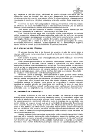 Ética e Legislação Aplicadas à Radiologia 13
algo irrepetível e, até certo ponto, insondável, ela precisa conviver com outras para se
desenvolver como "ser humano". Isto não só por necessidade física, especialmente nos
primeiros anos de vida, mas por uma questão afetiva de intersubjetividade: toda pessoa sente
necessidade de penetrar na intimidade psíquica de uma outra pessoa e deixar-se penetrar por
ela.
Sociedade não é uma mera justaposição de corpos ou uma entidade acima das pessoas.
Ela é formada por essas, na medida em que se inter-relacionam, formando uma teia de laços
interiores, dinamizando-se mutuamente e respeitando cada individualidade.
Sem dúvida, viver em sociedade é inerente à condição humana, atributo que visa
assegurar a sobrevivência, e, portanto, a continuidade da própria espécie.
Essa condição humana exige uma organização exterior, especialmente nos campos
político, econômico e educacional. Essas organizações, porém, não são um fim em si mesmas,
mas instrumentos para que as pessoas se realizem melhor como seres humanos; portanto, tais
organizações não devem ser reduzidas a objetos de manobras para outros interesses.
As pessoas têm o direito e o dever de se associarem (associações de bairros,
associações profissionais, sindicatos, clubes esportivos etc). As transformações surgem à
medida em que se formam grupos e movimentos de pessoas conscientes.
3.7. O HOMEM É UM SER CÓSMICO
O universo depende dele e ele depende do universo. A ação do homem sobre a
natureza está inserida numa perspectiva do que ele pretende de si mesmo como indivíduo e
como humanidade.
Entre os seres do planeta existe uma relação estrutural, de tal modo que é impossível a
existência de uns sem os demais.
Para o homem explicitar bem a sua dimensão cósmica entra o valor da ciência, como
uma exigência ética. É seu dever procurar conhecer a realidade de uma forma metódica e
sistemática através de experimentações com- probatórias. É um dever analisar ou decompor o
todo de um fato em suas partes para captar suas relações e recompô-lo em forma de sínteses,
e tudo isto de forma dinâmica, como o é a própria realidade. A partir daí, é função do homem a
criação da tecnologia, que é o conhecimento científico objetivado, concretizado e depositado.
É a criação de novas realidades a partir do cosmos já existente.
O homem, usando a tecnologia, toma consciência do poder que tem sobre o mundo
como senhor do universo. Isto tem uma dimensão ética, pois pode se dizer que o mundo(pelo
menos o planeta Terra) espelha o que o homem é, favorecendo-o ou destruindo-o.
Parece claro que o homem pode tomar três atitudes diferentes perante a natureza:
considerá-la sagrada ou intocável, numa atitude de contemplação e respeito absoluto;
considerar-se absoluto perante ela, impondo-se com ganância no gozo de seus bens;
relacionar-se com ela de forma racional, transformando-a com equilíbrio, num desenvolvimento
sustentado, para o seu próprio bem, seja imediatamente, seja numa dimensão histórica futura.
3.8 - O HOMEM É UM SER HISTÓRICO
O homem é chamado a criar fatos e não a sofrê-los; não deve ser arrastado pelos
acontecimentos. Compete a ele programar a existência, saindo da contemplação fatalista para
uma ação de sujeito de si mesmo e de tudo que lhe diz respeito. Mesmo que nem tudo, ainda,
lhe seja compreensível e dominável, está nele o poder de investigar, de não se abater e de
sempre colocar um pequeno avanço para que a humanidade vá, aos poucos, descortinando
novos horizontes da vida e do mundo. O homem sofre influências do mundo em que vive: do
clima, da flora, da fauna, de outros homens, dos astros, mas ele precisa ter consciência de que
deve ser o sujeito de seus êxitos ou fracassos; não deve jogar as responsabilidade para fora
de si, como se fosse conduzido por forças exteriores. O ser humano é o que ele decide ser
pelo conjunto de suas ações.
Quando a pessoa, individualmente e grupalmente, está convencida da sua historicidade,
vive mais feliz e confiante, afugentando medos irracionais e assumindo decisões com mais
força e coragem. Ao mesmo tempo, ela percebe que está num processo de "vir-a-ser" contínuo,
num dinamismo em que nada está pronto, acabado, mas tudo está se fazendo, se realizando.
É um dever ético o homem deslanchar suas energias para que não seja atropelado pelos fatos.
 