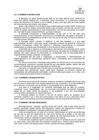 Ética e Legislação Aplicadas à Radiologia 14
3.9 - O HOMEM É UM SER LIVRE
A liberdade, em geral, significa poder fazer ou não fazer alguma coisa, podendo ser
física, civil, política, religiosa, etc.. A liberdade, como livre-arbítrio, é o poder que a vontade
possui de determinar a si mesma e, por si mesma, a agir ou não agir, sem ser a isto coagida
por nenhuma força nem interior, nem exterior.
Assim, toda escolha é uma limitação que a própria pessoa se impõe; porém, é dentro de
limitações que ela se realiza, construindo aquilo a que se decidiu; por isso não convém muito
mudar as opções, especialmente as mais fundamentais, a fim de que haja tempo de construí-
las; mas nada impede, excepcionalmente, que haja mudanças.
À liberdade corresponde a responsabilidade. O ato livre é um ato pelo qual,
necessariamente, se deve responder, assumindo as conseqüências das ações e omissões. A
liberdade oferece a possibilidade de corrigir o mau uso que se faz dela. "O futuro do homem é
o próprio homem" (Ponge).
A liberdade requer cuidados e vigilância. A luta pela liberdade é a luta pelas
potencialidades da vida e vice-versa; requer superação constante da ignorância, exame dos
impulsos inconscientes, análise dos objetivos e interesses predominantes na sociedade,
questionando os poderes que monopolizam o rumo da vida em todos os setores.
A liberdade não é egoísmo ou individualismo, pois ela tem uma dimensão social, sendo
impossível sua existência fora da comunidade dos homens. Ela exige que as relações entre as
pessoas não sejam apenas de proximidade ou contigüidade, mas de intersubjetividade e
engendramento (criação, produção, composição).
A liberdade tem por base a cooperação, a reciprocidade, o desenvolvimento da
responsabilidade e do compromisso, superando assim, o liberalismo, que é essencialmente
individualista.
Em termos econômicos, a liberdade exige partilha ou esforço comum em que todos são
recompensados, superando o conceito fechado de que, para alguém ganhar, alguém tem que
perder, pois liberdade não significa exploração de nenhum tipo.
Para tanto, é necessário que o homem tome consciência das diferentes alienações a que
é submetido para enfrentá-las. Assim, pode haver alienação no consumo, quando as
necessidades são artificialmente estimuladas, criando-se datas para gastar, ou no lazer, com
uma indústria própria determinando os programas.
3.10 - O HOMEM É UM SER ESTÉTICO
O homem vive à procura de harmonia, coerência, de beleza e perfeição das formas; para
isto ele possui e desenvolve uma intuição pessoal que visa a entender o que cada realidade é
em si mesma e no conjunto com as demais; é uma faculdade de se sentir totalizante.
Sua base é a imaginação em constante criatividade, que vai além do imediato,
inventando novas possibilidades não só numa linha convergente, mas também divergente
diante de um leque infinito de respostas a um problema; é por isso que diferentes
pinturas podem representar um mesmo panorama.
A dimensão estética do homem o faz sair do terreno seguro da repetição do já
conhecido, fazendo-o ver o todo sem preconceitos e sem temor de errar, assumindo riscos.
Assim, quanto mais remexer as crenças estabelecidas, mais fecunda será esta dimensão.
3.11 - O HOMEM É UM SER AXIOLÓGICO
Etimologicamente, axiologia significa estudo dos valores. Valor é tudo aquilo que tem
sentido, significado, apreço estima. Para Maximiano "valores são julgamentos a respeito do
que é desejável e indesejável e oferecem justificativas para as decisões".
Cada ser existente já é um valor em si mesmo, determinando um ponto de partida para
ser seu agir ou para seu desenvolver-se; mas como nenhum ser é isolado, o seu agir está
situado com o agir de outros seres, numa espécie de inter-relacionamentos ou círculos
concêntricos; nenhuma realidade se explica totalmente por si mesma.
O homem deve questionar qual é o seu valor ou qual é o sentido do seu ser, quais são
os outros seres, cujos pólos dão uma resposta à atração que o homem exerce sobre eles, e
vice- versa; e enfim, que atração sobre o homem exercem as outras realidades?
 