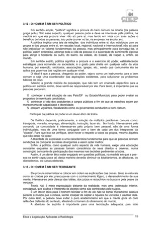 Ética e Legislação Aplicadas à Radiologia 15
3.12 - O HOMEM É UM SER POLÍTICO
Em sentido amplo, "política" significa a procura do bem comum da cidade (da palavra
grega polis). Sob esse aspecto, qualquer pessoa pode e deve se interessar pela política, na
medida em que ela procura viver não só para si, mas tendo em vista com suas ações o
benefício de todas as pessoas; isto pode ocorrer no lar, na empresa, na escola, etc.
A política implica uma teia de relações dos indivíduos entre si, dos indivíduos com os
grupos e dos grupos entre si, em escalas local, regional, nacional e internacional, não só para
não prejudicar os valores fundamentais da pessoa, mas principalmente para consegui-los. A
política, assim entendida, abrange toda a vida da pessoa; é a superação do sentimento egoísta
para atingir o horizonte do outro, do bairro, da cidade, do Estado, da Nação e, enfim, do
mundo.
Em sentido estrito, política significa a procura e o exercício do poder, estabelecendo
estratégias para comandar na sociedade; é o gosto pela chefia em qualquer setor da vida
humana, por exemplo, sindicatos, associações, igrejas, etc., sendo que comumente ela se
aplica aos governos das nações em qualquer nível.
O ideal é que a pessoa, chegando ao poder, veja-o como um instrumento para o bem
comum e seja uma coordenador das aspirações existentes, para solucionar os problemas
básicos do povo.
Mesmo a grande maioria da população, que não tem um chamado específico para a
política em sentido estrito, deve sentir-se responsável por ela. Para tanto, é importante que as
pessoas procurem:
¾ conhecer a real situação de seu País/DF ou Estado/Município para poder avaliar as
propostas de eventuais candidatos;
¾ conhecer a vida dos postulantes a cargos públicos a fim de que as escolhas sejam por
merecimento de capacidade e idoneidade;
¾ estejam vigilantes, fiscalizando como os governantes conduzem o bem comum.
Participar da política do poder é um dever ético de todos.
Da Política depende, praticamente, a solução de múltiplos problemas comuns como:
transporte, moradia, emprego, alimentação, instrução, lazer etc. No fundo, interessar-se pelo
comando da comunidade é interessar-se pelo próprio bem pessoal, não de uma forma
individualista, mas de uma forma conjugada com o bem de cada um dos integrantes da
"cidade". Para que isso se verifique, deve haver o respeito a todos os grupos, mesmo àqueles
que não estão no poder.
A liberdade de expressão é uma característica fundamental para que as pessoas tenham
condições de comparar as idéias divergentes e assim optar melhor.
Enfim, a política, como qualquer outro aspecto da vida humana, exige uma educação
constante enquanto as pessoas tomam consciência de seus direitos e deveres, numa
construção constante de participação das mesmas nas decisões pertinentes a todos.
Assim, é um dever ético estar engajado em questões políticas, na medida em que a pes-
soa se sentir capaz para tal; desta maneira deverão diminuir os totalitarismos, as ditaduras, os
clientelismos, os currais eleitorais.
3.13 - O HOMEM É UM SER TEORIZANTE
Ele procura sistematizar e colocar em ordem as explicações das coisas, tanto as naturais
como as criadas por ele; preocupa-se com o conhecimento lógico, o desenvolvimento de sua
mente, interessa-se pela clareza das idéias, dos juízos e raciocínios na busca e pela posse da
verdade.
Teoria não é mera especulação distante da realidade, mas uma ordenação interior,
conceptual, que explica e interpreta os objetos como são conhecidos pelo sujeito.
É um dever ético para o homem teorizar a fim de ele não se tornar meramente passivo
perante o mundo que o rodeia, sendo incapaz de captar a riqueza do universo e usufruir dela.
Por outro lado, a pessoa deve evitar o puro academicismo em que a mente goza só com
reflexões distantes do contexto, afastando o homem do dinamismo do mundo.
A abertura de espírito é importante para uma teorização adequada, pois todo
 