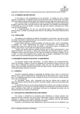 Ética e Legislação Aplicadas à Radiologia 16
dogmatismo (adesão irrestrita) é contraproducente para o desenvolvimento do ser humano.
3.14 - O HOMEM É UM SER PRÁTICO
O ser prático é uma conseqüência do ser teorizante. À medida em que o homem
organiza, mentalmente, a realidade percebe que pode intervir nela e transformá-la. Ser prático
não é ser tarefeiro, fazendo sempre igual, mas colocando sempre algo novo naquilo que se faz.
Daí, o homem estar em constante fluxo e refluxo: da prática para a teoria e da teoria para
a prática; nesta ida e volta, sua ação torna-se mais adequada e sua reflexão mais abrangente.
É importante que como ser prático, o homem não caia num ativismo, pensando que o fazer
muito é o mais importante.
É o desenvolvimento do seu ser que está em jogo e não a quantidade do que a
pessoa produz. A ênfase na produção pode levá-la a não perceber horizontes diferentes para
sua vida.
3.15 - CONCLUSÃO
Os aspectos que acabamos de analisar não esgotam o ser homem, mas são um ponto
de partida importante e fundamental para que possamos equacionar uma série de situações
que podem surgir na existência humana.
A partir destes aspectos, é possível detalhar uma série de outros, como a honestidade,
a lealdade etc. Esse detalhamento, sem dúvida, é interessante e até necessário, mas
sempre deve haver uma volta ao ponto de partida; o que está em jogo é a existência do
homem como homem, é uma visão de unidade que deve prevalecer.
Também não existe nenhuma questão humana que se refira exclusivamente a uma
dessas dimensões. Por exemplo, o aborto está relacionado aos aspectos corpóreo, emotivo,
inteligente, social, e assim por diante. Por isso deve ser evitada uma posição simplista de ser
a favor ou contra nos problemas éticos; quanto mais se alargar a abrangência dos dados,
melhor será a sua compreensão para uma tomada de decisão.
4. FUNDAMENTO SUBJETIVO DA ÉTICA: A CONSCIÊNCIA
No presente capítulo serão examinados os dados relativos aos condicionamentos,
meios de formação, conflitos e formas de adaptação da consciência humana, tendo em vista
que a ética é praticada por pessoas concretas, cada uma com sua história de vida, seus
medos, suas convicções. Embora a ética tenha uma base comum a todas as pessoas, é uma
construção pessoal, dinâmica e contínua.
4.1 - CONCEITO
Na ética, consciência significa a capacidade de distinguir entre o bem e o mal para si
mesmo; ela é a norma fundamental do comportamento de cada pessoa sob o ponto de vista
ético. É a inteligência fazendo um juízo a respeito do acerto ou do erro para a própria pessoa,
de um ato a ser praticado.
A formulação desse juízo pressupõe uma série de critérios que a pessoa vai
adquirindo desde a infância através da família, da escola, religião, meios de comunicação, pela
vida, enfim.
A consciência ética é a voz da própria pessoa para si mesma, que a obriga a procurar a
verdade objetiva, num processo de conquista realizado constantemente. Daí podermos afirmar
que a consciência ética pode ser aumentada, diminuída ou modificada de acordo com os
esclarecimentos que a pessoa vai adquirindo.
4.2 - EVOLUÇÃO DA CONSCIÊNCIA EM CADA PESSOA
Na criança, a consciência se caracteriza pelo imediatismo no tempo presente, sem
abertura nem para o passado, nem para o futuro. Nessa fase, o ideal é o adulto contemporizar,
aceitando a criança na sua própria realidade, com muita paciência, pois ela está apenas
iniciando a caminhada de sua vida na construção de valores.
No jovem, a consciência é mais voltada para o futuro e de acordo com um idealismo, que
 