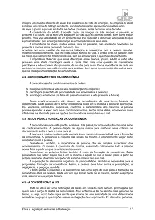 Ética e Legislação Aplicadas à Radiologia 17
imagina um mundo diferente do atual. Ele está cheio de vida, de energias, de projetos. O ideal
é manter um clima de diálogo constante, escutando bastante, apresentando razões a fim
de levar o jovem a pensar em todos os dados possíveis, antes de tomar uma decisão.
A consciência do adulto é aquela capaz de integrar os três tempos: o passado, o
presente e o futuro. Ele já tem uma bagagem de vida que lhe permite refletir, bem como traçar
projetos, mas vive a realidade de um presente que lhe pode dar a dimensão adequada do que
é possível fazer, pois enxerga mais longe as conseqüências de seus atos.
A consciência do idoso, muitas vezes, pára no passado, não aceitando novidades do
presente e menos ainda pensando no futuro. Isto
acontece por uma questão de segurança biológica e psicológica, pois a pessoa percebe,
mesmo inconscientemente, que lhe resta pouco tempo de vida, e então tenta se garantir com
os meios que sempre lhe foram favoráveis, sem se arriscar para o que lhe é desconhecido.
É importante observar que estas diferenças entre criança, jovem, adulto e velho não
possuem uma idade cronológica exata e rígida. São mais uma questão de mentalidade
psicológica e não ocorrem abruptamente, de um dia para outro. Daí a importância de cada um
conhecer o momento que está vivendo para se situar, bem como os momentos dos outros para
que se consiga uma interação de consciências.
4.3 - CONDICIONAMENTOS DA CONSCIÊNCIA
A consciência sofre condicionamentos de ordem:
¾ biológica (referente à vida no seu caráter orgânico-corpóreo);
¾ psicológica (o sentido de personalidade que individualiza a pessoa);
¾ sociológico e histórico (os fatos do passado marcam a vida presente e futura).
Esses condicionamentos não devem ser considerados de uma forma fatalista ou
determinista. Cada pessoa deve tomar consciência deles em si mesma e procurar aperfeiçoá-
los, vencê-los, eliminá-los, superá-los, conforme a característica dos mesmos. A pessoa
precisa aprender a viver com seus condicionamentos, sendo dona deles, observando suas
influências na liberdade para as opções da consciência entre o bem e o mal.
4.4 - MEIOS PARA A FORMAÇÃO DA CONSCIÊNCIA
A consciência nunca está pronta, acabada. Ela passa por uma evolução com uma série
de condicionamentos. A pessoa dispõe de alguns meios para melhorar seus critérios no
discernimento entre o bem e o mal para si.
A procura e o zelo constante pela verdade é um caminho imprescindível para a formação
da consciência. A ignorância a respeito das coisas ou mesmo o conhecimento vulgar pode
atrapalhar muito a pessoa.
Ressalte-se, também, a importância da pessoa não ser simples expectador dos
acontecimentos. O homem é construtor da história, assumindo criticamente tudo e criando
novos fatos a partir do que os anteriores trouxeram.
Reconhecer os próprios limites também é meio de formação da consciência. Cada
pessoa tem que saber aquilo que é em si mesma e aquilo de que é capaz, para, a partir da
própria realidade, dinamizar seu poder de escolha entre o bem e o mal.
A superação de elementos negativos da personalidade, também é necessária para a
progressiva formação da consciência. Assim, a pessoa deve lutar contra a precipitação, a
negligência, a preguiça, a má-fé.
O bom senso, o equilíbrio e o autodomínio são uma regra de ouro para a formação da
consciência ética na pessoa. Cada um tem que tomar conta de si mesmo, decidir sua própria
vida, assumir a sua própria história.
4.5 - A CONSCIÊNCIA E A LEI
Toda lei deve ser uma ordenação da razão em vista do bem comum, promulgada por
quem tem o cargo de chefia na comunidade. Aqui, entende-se lei no sentido mais genérico do
termo, ou seja, como toda regra escrita que emana de uma autoridade de uma determinada
sociedade ou grupo e que impõe a esses a obrigação de cumprimento. Ex. decretos, portarias,
 