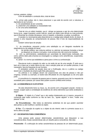 Ética e Legislação Aplicadas à Radiologia 18
normas, estatuto, código.
A fim de satisfazer o conteúdo ético, toda lei deve:
¾ primar pela justiça, isto é, deve prescrever o que está de acordo com a natureza, a
dignidade do ser humano;
¾ ter possibilidade de ser cumprida,
¾ preencher uma utilidade ou necessidade real;
¾ ter uma certa estabilidade.
Toda lei cria um efeito imediato, que é obrigar as pessoas a agir de uma determinada
forma (p.ex., pagar impostos); porém toda lei possui em efeito mais remoto ou mais profundo,
que é dinamizar as virtudes da pessoa, como o respeito, a disciplina, a justiça, a prudência.
A sanção é a recompensa pela observância ou o castigo pela violação da lei, do dever. A
sanção é uma resposta ao comportamento da pessoa. Ela é fruto da responsabilidade da
pessoa.
Existem vários tipos de sanção:
1) da consciência, enquanto produz uma satisfação ou um desgosto resultante da
observância ou da violação do dever;
2) da opinião pública, que costuma estimar ou valorizar as pessoas honestas e lançar
ao desprezo os iníquos e corruptos, muito embora isto não ocorra de imediato;
3) civil, ou administrativa, estabelecida por autoridade de determinada instituição, tais
como, prêmio dado pela empresa ao empregado ou castigos como advertências, suspensões,
demissões;
4) penal - é a norma que estabelece a pena para o crime ou contravenção.
Discute-se muito a respeito do valor ou da razão de ser de uma sanção. É certo que o
bem em si deve ser a razão última do ato, mas a sanção pode ser um auxiliar precioso, e até
necessário, face às fraquezas do ser humano.
O verdadeiro sentido da sanção deve ser a frutificação, isto é, o prêmio ou castigo
devem ser o resultado da própria ação feita pela pessoa.
Os prêmios e os castigos devem ser proporcionais aos atos da pessoa e não por
vingança, remédio ou exemplo; ai reside toda dificuldade de uma legislação ou de uma ação
justa.
A consciência é a resposta da pessoa para si mesma, enquanto que a lei é a resposta da
sociedade para a pessoa; por causa disto podem ocorrer conflitos entre ambos.
4.6 - A CONSCIÊNCIA E O ATO ÉTICO
Os atos eticamente bons ou maus, ou, de acordo com a linguagem popular, morais ou
imorais, surgem após a constatação da existência de vários elementos que serão analisados a
seguir:
O Objeto - O objeto é a "coisa" que o ato realiza diretamente por si mesmo, enquanto é
conhecida pela razão conforme ou não ao bem; Ex., "ajudar alguém" é bom, "matar uma
pessoa" é mal.
As Circunstâncias - São todos os elementos acidentais do ato que podem acarretar
atenuantes ou até modificar o sentido do objeto.
O Fim - É a intenção do sujeito ou o objeto do ato interior; este é a primeira causa ou o
termo último da ação.
4.7 - OS DESAFIOS PARA CONSCIÊNCIA
Uma pessoa pode possuir determinadas características que bloqueiam a sua
consciência ética. Essas características são um desafio para a consciência. São elas:
Preconceito - É a atribuição de certas características às pessoas de um determinado grupo,
 