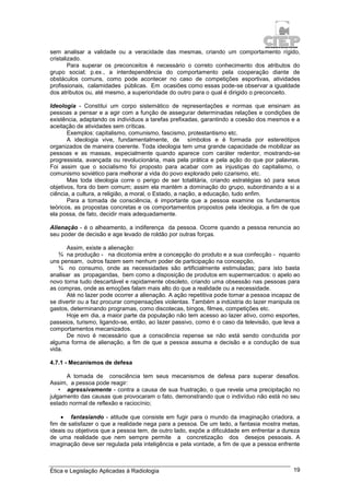 Ética e Legislação Aplicadas à Radiologia 19
sem analisar a validade ou a veracidade das mesmas, criando um comportamento rígido,
cristalizado.
Para superar os preconceitos é necessário o correto conhecimento dos atributos do
grupo social; p.ex., a interdependência do comportamento pela cooperação diante de
obstáculos comuns, como pode acontecer no caso de competições esportivas, atividades
profissionais, calamidades públicas. Em ocasiões como essas pode-se observar a igualdade
dos atributos ou, até mesmo, a superioridade do outro para o qual é dirigido o preconceito.
Ideologia - Constitui um corpo sistemático de representações e normas que ensinam as
pessoas a pensar e a agir com a função de assegurar determinadas relações e condições de
existência, adaptando os indivíduos a tarefas prefixadas, garantindo a coesão dos mesmos e a
aceitação de atividades sem críticas.
Exemplos: capitalismo, comunismo, fascismo, protestantismo etc.
A ideologia vive, fundamentalmente, de símbolos e é formada por estereótipos
organizados de maneira coerente. Toda ideologia tem uma grande capacidade de mobilizar as
pessoas e as massas, especialmente quando aparece com caráter redentor, mostrando-se
progressista, avançada ou revolucionária, mais pela prática e pela ação do que por palavras.
Foi assim que o socialismo foi proposto para acabar com as injustiças do capitalismo, o
comunismo soviético para melhorar a vida do povo explorado pelo czarismo, etc.
Mas toda ideologia corre o perigo de ser totalitária, criando estratégias só para seus
objetivos, fora do bem comum; assim ela mantém a dominação do grupo, subordinando a si a
ciência, a cultura, a religião, a moral, o Estado, a nação, a educação, tudo enfim.
Para a tomada de consciência, é importante que a pessoa examine os fundamentos
teóricos, as propostas concretas e os comportamentos propostos pela ideologia, a fim de que
ela possa, de fato, decidir mais adequadamente.
Alienação - é o alheamento, a indiferença da pessoa. Ocorre quando a pessoa renuncia ao
seu poder de decisão e age levado de roldão por outras forças.
Assim, existe a alienação:
¾ na produção - na dicotomia entre a concepção do produto e a sua confecção - nquanto
uns pensam, outros fazem sem nenhum poder de participação na concepção,
¾ no consumo, onde as necessidades são artificialmente estimuladas; para isto basta
analisar as propagandas, bem como a disposição de produtos em supermercados: o apelo ao
novo torna tudo descartável e rapidamente obsoleto, criando uma obsessão nas pessoas para
as compras, onde as emoções falam mais alto do que a realidade ou a necessidade.
Até no lazer pode ocorrer a alienação. A ação repetitiva pode tornar a pessoa incapaz de
se divertir ou a faz procurar compensações violentas. Também a indústria do lazer manipula os
gastos, determinando programas, como discotecas, bingos, filmes, competições etc.
Hoje em dia, a maior parte da população não tem acesso ao lazer ativo, como esportes,
passeios, turismo, ligando-se, então, ao lazer passivo, como é o caso da televisão, que leva a
comportamentos mecanizados.
De novo é necessário que a consciência repense se não está sendo conduzida por
alguma forma de alienação, a fim de que a pessoa assuma a decisão e a condução de sua
vida.
4.7.1 - Mecanismos de defesa
A tomada de consciência tem seus mecanismos de defesa para superar desafios.
Assim, a pessoa pode reagir:
• agressivamente - contra a causa de sua frustração, o que revela uma precipitação no
julgamento das causas que provocaram o fato, demonstrando que o indivíduo não está no seu
estado normal de reflexão e raciocínio;
 fantasiando - atitude que consiste em fugir para o mundo da imaginação criadora, a
fim de satisfazer o que a realidade nega para a pessoa. De um lado, a fantasia mostra metas,
ideais ou objetivos que a pessoa tem, de outro lado, expõe a dificuldade em enfrentar a dureza
de uma realidade que nem sempre permite a concretização dos desejos pessoais. A
imaginação deve ser regulada pela inteligência e pela vontade, a fim de que a pessoa enfrente
 