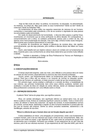 Ética e Legislação Aplicadas à Radiologia 2
INTRODUÇÃO
Hoje se fala muito em ética: na política, na economia, na educação, na administração,
na medicina, na justiça etc. Mas quais serão os seus fundamentos? Serão as leis? Serão os
costumes? Serão as tradições? Não.
Os fundamentos da ética estão nos aspectos essenciais da natureza do ser humano,
conhecidos e vivenciados pela consciência, a fim de se construir a dignidade de cada pessoa
na comunidade e pela comunidade.
Em razão do desenvolvimento da humanidade, o discurso ético passou a ganhar força,
incentivando um movimento que se vinha verificando na última década. Em conseqüência, o
comprometimento com a ética, no cotidiano profissional, passou para a ordem do dia, não
apenas como mera proclamação de intenção, mas como algo, embora muitas vezes intangível,
determinante para a própria sobrevivência no mercado.
O aumento da consciência em relação à relevância da conduta ética, não significa
automaticamente, que ela seja praticada, pois conflitos e dilemas éticos não faltam em nosso
dia-a-dia.
Assim, este trabalho tem por objetivo colocar o aluno em contato com os fundamentos da
ética, trazendo para o seu conhecimento as várias faces deste tema que envolve muita reflexão
e debate.
Também é abordado o Código de Ética Profissional do Técnico em Radiologia e
legislação correlata à atividade profissional.
Bons estudos.
ÉTICA
2. CONCEITUAÇÕES BÁSICAS
O tempo atual está exigindo, cada vez mais, uma reflexão e uma postura ética em todos
os setores da vida humana, especialmente no exercício das mais diversas profissões.
Ocorre, porém, que freqüentemente faltam os fundamentos para esta reflexão e esta
postura. Para que a ética não se reduza a um conjunto de normas ou etiquetas sociais,
fazendo do ser humano um autômato, é mister procurar a razão de ser dos comportamentos.
Em primeiro lugar, vamos analisar a definição e o conceito de ética, a mutabilidade de
sua vivência, seu princípio fundamental, bem como seus critérios auxiliares; também será
analisado o conceito de ética em relação às outras ciências, dando um destaque especial à
ética profissional e concluindo com uma reflexão sobre a virtude.
2.1 - DEFINIÇÃO ESCOLHIDA
A palavra "ética" deriva do grego etos, que significa costume.
Ética, em sentido etimológico, tem significado idêntico ao radical latino mos, do qual
deriva a palavra moral. Ambos os vocábulos significam costume ou hábito. Tanto a moral como
a ética, se referem à "teoria dos costumes", às regras de conduta. A moral estabelece normas
de conduta, normas éticas, destinadas a regular os atos humanos tendentes à consecução dos
fins que ao homem são próprios. Dentre os vários conceitos existentes, adotaremos o de
Sertillanges, extraído de sua obra:
“Ética é a ciência do que o homem deve ser em função daquilo que ele é”.
A ética estabelece um dever, uma obrigação,um compromisso, onde o seu fundamento é
o próprio homem, pois é da sua natureza que surge a fonte de seu comportamento. Aliás, isto
acontece com todas as coisas: o agir depende do ser; cada coisa se comporta de acordo com
os elementos que a compõem, formando sua unidade. O que esperamos de um giz? Que ele
escreva, pois é de sua natureza escrever. O que esperamos do sol? Que ele brilhe, pois isto é
 