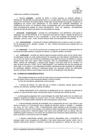 Ética e Legislação Aplicadas à Radiologia 20
melhor seus conflitos e frustrações;
 fazendo projeção - quando se atribui a outras pessoas os próprios defeitos e
deficiências. Revela falta de autoconhecimento, ou, se este existe, revela um despistamento da
pessoa em reconhecer as próprias falhas. Pode estar acompanhada de preguiça, indolência ou
negligência em vencer suas deficiências. É uma atitude que pretende estabelecer um
nivelamento por baixo, ao considerar todos incompetentes para uma determinada atividade.
Este comportamento impede um maior entrosamento entre as pessoas, principalmente
quando se trata de ações que devem ser executadas em equipe;
• buscando compensação - consiste em contrabalançar uma deficiência, procurando a
realização num campo diferente. É um mecanismo que põe em realce o desejo da pessoa de
estar bem consigo mesma e com a sociedade, e, como não consegue isto através de uma
atividade, procura outra, muito embora sempre reste uma sensação de incapacidade;
• com racionalização - consiste em inventar justificativas para si mesmo e para os outros, a
fim de desculpar-se de atitudes erradas. É uma mentira consciente que a pessoa faz a si
mesma e aos outros;
• com repressão - é um ato de renúncia de um desejo que se mostra em desacordo com os
princípios da própria pessoa. A pessoa se reprime, ou seja se contém, se refreia;
• com sublimação - consiste em desviar alguma energia instintiva para um fim social nobre.
A sublimação revela um certo perfeccionismo em pessoas que não toleram imperfeições nem
em si nem nos outros; são indivíduos insatisfeitos e que estão à procura do absoluto, e mesmo
quando fazem bem aos outros, estão pensando mais na autosatisfação que no benefício
alheio. Através da sublimação, a pessoa pode chegar a uma fase onde cai no nihilismo, ou
seja, de tanto procurar o "tudo", cai no "nada absoluto", num ceticismo tal que não acredita em
mais nada, ou se agarra a um dogmatismo fanático, alienando-se das situações da realidade.
As atividades religiosa, artística e intelectual podem ser exemplos típicos de sublimação,
quando a pessoa coloca a sua energia a serviço de fins considerados mais elevados.
4.8 - A CRISE DA CONSCIÊNCIA ÉTICA
Este problema aparece no mundo de hoje porque as pessoas enfrentam várias situações
em que parece difícil ou até impossível separar o certo do errado.
A crise de consciência, geralmente, ocorre porque:
• o avanço da ciência, um valor tido por si mesmo e absoluto, parece ignorar outros
valores, por exemplo, questões relativas à bioética;
• o desejo desenfreado do ter pode levar ao afogamento do ser, enquanto as pessoas se
perdem no meio de tantas coisas, escurecendo assim o horizonte dos valores da vida;
• a preocupação exagerada com a aprendizagem do poder-fazer pode criar um abismo em
relação à autêntica formação do homem como um todo, reduzindo-o a uma simples máquina
produtiva. A formação prático-material da vida menospreza a cultura ética.
• a democratização abstrata da sociedade cria o pressuposto de que o que vale é o que
pensa a maioria; é o "você decide" com a eleição de opiniões, sendo a verdade o resultado
da soma do "sim" contra o "não". Freqüentemente, estas opiniões já são formadas a priori
pelos próprios meios de comunicação, que exploram idéias carregadas de emotividade e onde
há pouco campo para o raciocínio lógico. Daí ocorre uma confusão entre os valores, até com
indiferença pelos mesmos e com abuso da consciência dos indivíduos pelos poderosos, e isso
tanto na política, na economia como na religião.
• o ativismo desenfreado também pode provocar dificuldades para a consciência. As
pessoas estão muito ocupadas em trabalhar e não sobra tempo para pensar; assim, com o
trabalho absorvendo demais o indivíduo, raramente ele questiona o sentido de sua vida, os
 
