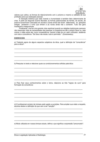 Ética e Legislação Aplicadas à Radiologia 21
valores que cultiva, as formas de relacionamento com o próximo e mesmo a validade de sua
profissão para sua realização pessoal.
A transição histórica que está vivendo a humanidade é também fator determinante de
crise. A partir da Segunda Guerra Mundial, as formas padronizadas de família, de escola, de
postura social foram colocadas em dúvida e outras ainda não foram elaboradas; as gerações
antigas perderam o rumo que tinham e as novas ainda não o acharam. Tudo isto gera
incertezas e inseguranças.
Finalmente, vive-se uma grande crise espiritual quando as religiões tradicionais parecem
não responder mais às necessidades das pessoas; aí questiona-se até o próprio Deus ou, pelo
menos, a idéia sobre ele; como conseqüência, haverá a falta de um valor unificador, abalando
com isso a consciência: "Se Deus não existe, tudo é permitido." (Dostoiewsky)
EXERCICIOS
a) Tratando agora de alguns aspectos subjetivos da ética, qual a definição de "consciência"
para a ética?
_________________________________________________________________________
_________________________________________________________________________
_________________________________________________________________________
_________________________________________________________________________
b) Pesquise no texto e relacione quais os condicionamentos sofridos pela ética:
_________________________________________________________________________
_________________________________________________________________________
_________________________________________________________________________
_________________________________________________________________________
c) Para fixar seus conhecimentos sobre o tema, relacione as três "regras de ouro" para
formação da consciência:
_________________________________________________________________________
_________________________________________________________________________
_________________________________________________________________________
_________________________________________________________________________
d) O profissional corretor de imóveis está sujeito a punições. Para ampliar sua visão a respeito,
escreva abaixo a definição do que vem a ser "sanção":
_________________________________________________________________________
_________________________________________________________________________
_________________________________________________________________________
_________________________________________________________________________
e) Muito utilizada em nossos tempos atuais, defina o que significa a expressão "preconceito":
_________________________________________________________________________
 