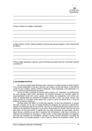 Ética e Legislação Aplicadas à Radiologia 22
_________________________________________________________________________
_________________________________________________________________________
_________________________________________________________________________
f) Faça o mesmo em relação a "alienação":
_________________________________________________________________________
_________________________________________________________________________
_________________________________________________________________________
_________________________________________________________________________
g) Após estudar a teoria, relacione abaixo as formas das pessoas reagirem, como mecanismos
de defesa:
_________________________________________________________________________
_________________________________________________________________________
_________________________________________________________________________
_________________________________________________________________________
h) Para melhor apreender o assunto: quais os fatores que podem provocar a chamada "crise de
consciência"?
_________________________________________________________________________
_________________________________________________________________________
_________________________________________________________________________
_________________________________________________________________________
5. OS DILEMAS DA ÉTICA
Por que se percebe tanta diferença entre o discurso e a prática quando se trata de ética?
Uma primeira explicação é a de que o discurso, por habitar o mundo das idéias, é mais fácil de
mudar do que a prática, sujeita a atritos e obstáculos. Outra explicação, mais pessimista, é a
de que o discurso está dissociado da prática.
Se por um lado a evolução do discurso ético propiciou um "despertar" nos profissionais,
por outro impinge a ética como mercadoria. Em grandes empresas, por exemplo, ações de
responsabilidade social vêm sendo usadas como reforço de propaganda, com verbas que
saem do departamento de marketing! O problema não está, é claro, nas ações sociais, mas
surge quando se confundem essas ações com o que é o cerne da atitude ética: o modo de
enfrentar os dilemas cotidianos.
Conflitos éticos não faltam no mundo dos negócios, no dia-a-dia profissional. A solução
não está, somente, em se criar um Código de Ética da categoria; tem que haver a atitude ética
integral. O profissional, seja de que área for, deve ter um comportamento ético mesmo que em
detrimento de benefícios intangíveis a curto prazo. Porque ética se constrói. Não vem de cima
para baixo, de fora para dentro. O agente tem que estar consciente de suas ações. Durante
algum tempo, acreditou-se que ética e negócios não combinavam; onde havia a primeira, os
segundos eram fadados ao insucesso. A visão mudou: a ética impõe restrições nos negócios,
que hoje são baseados na honestidade, verdade e justiça. Embora tenhamos a tentação de
associar ética a convicções perenes, o fato é que os valores da sociedade mudam. Já foi
 