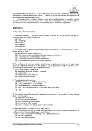 Ética e Legislação Aplicadas à Radiologia 23
considerado ético ter escravos. Já foi considerado ético revistar funcionárias na saída do
trabalho para verificar se furtavam peças. O lado bom do discurso ético é a apropriação da
exigência de transparência e correção.
Essencialmente, a eticidade é apenas uma apresentação abstrata de conduta, mas as
condutas concretas, invariavelmente, serão praticadas por vontade de um ou mais indivíduos.
A conduta humana sofre os efeitos da ambiência em que se desenvolve a profissão
EXERCICIOS
I - Assinale a alternativa correta.
1. Diante da definição: "Ciência do que o homem deve ser em função daquilo que ele é",
podemos dizer que estamos falando de:
a) Ética
b) Antropologia
c) História
d) Psicologia
e) Sociologia
2. O homem, através de sua racionalidade, busca conhecer a si e ao mundo que o cerca.
Neste sentido, a ética:
a) Não ajuda em nada o ser humano
b) É um dos caminhos para a busca do aperfeiçoamento humano.
c) É uma imposição aleatória ao ser humano.
d) É uma ciência praticada somente por filósofos.
e) Só existe se forem editados os códigos de ética.
3. Na análise de determinada atitude, identificamos o agente consciente, isto é, aquele que
conhece a diferença entre bem e mal, certo e errado, permitido e proibido, virtude e vício.
Podemos afirmar que neste caso, o agente tem uma:
a) formação filosófica adequada
b) capacidade de liberar desejos e impulsos
c) conduta ética
d) submissão ao poder instituído
e) formação cultural eclética
4. Assinale a alternativa correta:
a) O fundamento único da Ética é a Filosofia
b) A Ética está centrada na Sociologia
c) A Antropologia é o fundamento da Ética
d) A Ética tem como fundamento o próprio ser e agir do homem
e) n.d.a.
5. As virtudes éticas são disposições estáveis para agir bem, e a aquisição dessas virtudes
pelo homem, exige:
a) capacidade intelectual
b) condição genética favorável
c) profundo conhecimento filosófico
d) conhecimento sobre teologia
e) prática constante através do exercício das mesmas.
6. A Ética antecede os códigos, normas e leis porque:
a) é uma ciência que não se impõe aleatoriamente ao ser humano; ele tem que viver por si
os fundamentos objetivos da ética, para assimilá-los.
b) Faz parte da recente reclassificação das Ciências Modernas.
c) Foi criada por Platão.
d) Foi criada por Aristóteles.
 