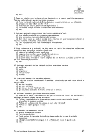 Ética e Legislação Aplicadas à Radiologia 24
e) n.d.a.
7. Existe um princípio ético fundamental, que é evidente por si mesmo para todas as pessoas.
Assinale a alternativa em que o mesmo está expresso:
a) A vida humana é muito mais dinâmica do que os enquadramentos que são feitos dela.
b) É necessário fazer o bem e evitar o mal.
c) De tempos em tempos, o homem está à procura de si.
d) Eticamente, sempre existiram os dominantes e os dominados.
e) n.d.a.
8. Assinale a alternativa que conceitua "bem" em contraposição a "mal":
a) Uma relação constituída entre duas ou mais realidades.
b) Uma composição harmônica da interação humana.
c) Bem é tudo aquilo que está de acordo com a natureza em geral e especialmente com a
natureza humana, perfazendo uma harmonia no todo.
d) Uma negação que priva o ser humano de se complementar.
e) n.d.a.
9. Ética profissional é a aplicação da ética geral no campo das atividades profissionais
específicas; esta afirmação é verdadeira desde que:
a) o agente tenha boa formação acadêmica
b) o agente desempenhe a sua profissão há muito tempo
c) o agente conheça Filosofia e Antropologia
d) o agente esteja imbuído de valores próprios do ser humano (virtudes) para vivê-los
em suas atividades profissionais.
e) n.d.a.
10. Assinale a alternativa em que não está expressa uma virtude humana:
a) prudência
b) justiça
c) temperança
d) firmeza interior
e) avareza
11. Dizer que o homem é um ser prático, significa:
a) que ele organiza mentalmente a realidade, percebendo que nela pode intervir e
transformá-la.
b) que ele é tarefeiro.
c) que ele é teorizante.
d) que ele age apenas instintivamente.
e) que ele pratica as tarefas da mesma forma que os animais.
12. Assinale a alternativa que contém afirmativa correta:
a) Política é a forma que o indivíduo tem para comandar os outros, em seu benefício
exclusivo, ou de uma minoria que ele representa.
b) Política é o estabelecimento de estratégias para comandar na sociedade, visando
o benefício de todas as pessoas.
c) Política, em sentido amplo, é a procura do bem-estar individual.
d) Política não é para qualquer pessoa.
e) n.d.a.
13. O homem é um ser estético, porque:
a) Aprecia a beleza das mulheres.
b) Tem imaginação fértil.
c) Vive à procura de harmonia, da coerência, da perfeição das formas, da unidade
das coisas.
d) Não aprecia sair do terreno seguro do já conhecido, em busca do que é novo.
e) n.d.a.
 