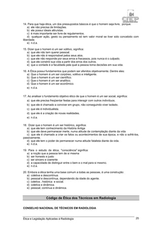 Ética e Legislação Aplicadas à Radiologia 25
14. Para que haja ética, um dos pressupostos básicos é que o homem seja livre, porque:
a) ele não precisa de limitações.
b) ele possui ideais altruístas.
c) é mais importante ser livre de regulamentos.
d) qualquer ação, gesto ou pensamento só tem valor moral se tiver sido concebido com
liberdade.
e) n.d.a.
15. Dizer que o homem é um ser volitivo, significa:
a) que ele não tem querer pessoal.
b) que ele não é responsável pelos seus atos.
c) que ele não responde por seus erros e fracassos, pois nunca é o culpado.
d) que ele constrói sua vida a partir dos erros dos outros.
e) que a vontade é a faculdade pela qual a pessoa toma decisões em sua vida.
16. A Ética possui fundamentos que podem ser aferidos objetivamente. Dentre eles:
a) Que o homem é um ser corpóreo, volitivo e inteligente.
b) Que o homem é um ser científico.
c) Que o homem é um ser analítico.
d) Que o homem é um ser econômico.
e) n.d.a.
17. Ao analisar o fundamento objetivo ético de que o homem é um ser social, significa:
a) que ele precisa freqüentar festas para interagir com outros indivíduos.
b) que ele é chamado a conviver em grupo, não conseguindo viver isolado.
c) que ele é individualista.
d) que ele é a criação de novas realidades.
e) n.d.a.
18. Dizer que o homem é um ser histórico, significa:
a) que ele tem conhecimento da História Antiga
b) que ele deve permanecer inerte, numa atitude de contemplação diante da vida
c) que ele é chamado a criar os fatos ou acontecimentos de sua época, e não a sofrê-los,
passivamente.
d) que ele tem o poder de permanecer numa atitude fatalista diante da vida.
e) n.d.a.
19. Para o estudo da ética, "consciência" significa:
a) a noção que a pessoa tem de si mesma
b) ser honesto e justo
c) ser sincero e coerente
d) a capacidade de distinguir entre o bem e o mal para si mesmo.
e) n.d.a.
20. Embora a ética tenha uma base comum a todas as pessoas, é uma construção:
a) coletiva e descontínua.
b) pessoal e descontínua, dependendo da idade do agente.
c) coletiva , histórica e social.
d) coletiva e dinâmica.
e) pessoal, contínua e dinâmica.
Código de Ética dos Técnicos em Radiologia
CONSELHO NACIONAL DE TÉCNICOS EM RADIOLOGIA
 