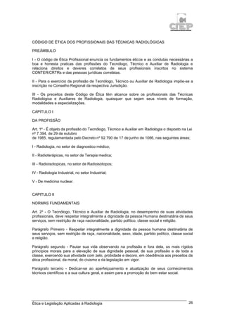 Ética e Legislação Aplicadas à Radiologia 26
CÓDIGO DE ÉTICA DOS PROFISSIONAIS DAS TÉCNICAS RADIOLÓGICAS
PREÂMBULO
I - O código de Ética Profissional enuncia os fundamentos éticos e as condutas necessárias a
boa e honesta praticas das profissões do Tecnólogo, Técnico e Auxiliar de Radiologia e
relaciona direitos e deveres correlatos de seus profissionais inscritos no sistema
CONTER/CRTRs e das pessoas jurídicas correlatas.
II - Para o exercício da profissão de Tecnólogo, Técnico ou Auxiliar de Radiologia impõe-se a
inscrição no Conselho Regional da respectiva Jurisdição.
III - Os preceitos deste Código de Ética têm alcance sobre os profissionais das Técnicas
Radiológica e Auxiliares de Radiologia, quaisquer que sejam seus níveis de formação,
modalidades e especializações.
CAPITULO I
DA PROFISSÃO
Art. 1º - É objeto da profissão do Tecnólogo, Técnico e Auxiliar em Radiologia o disposto na Lei
nº 7.394, de 29 de outubro
de 1985, regulamentada pelo Decreto nº 92.790 de 17 de junho de 1086, nas seguintes áreas;
I - Radiologia, no setor de diagnostico médico;
II - Radioterápicas, no setor de Terapia medica;
III - Radioisotopicas, no setor de Radioisótopos;
IV - Radiologia Industrial, no setor Industrial;
V - De medicina nuclear.
CAPITULO II
NORMAS FUNDAMENTAIS
Art. 2º - O Tecnólogo, Técnico e Auxiliar de Radiologia, no desempenho de suas atividades
profissionais, deve respeitar integralmente a dignidade da pessoa Humana destinatária de seus
serviços, sem restrição de raça nacionalidade, partido político, classe social e religião.
Parágrafo Primeiro - Respeitar integralmente a dignidade da pessoa humana destinatária de
seus serviços, sem restrição de raça, nacionalidade, sexo, idade, partido político, classe social
e religião.
Parágrafo segundo - Pautar sua vida observando na profissão e fora dela, os mais rígidos
princípios morais para a elevação de sua dignidade pessoal, de sua profissão e de toda a
classe, exercendo sua atividade com zelo, probidade e decoro, em obediência aos preceitos da
ética profissional, da moral, do civismo e da legislação em vigor.
Parágrafo terceiro - Dedicar-se ao aperfeiçoamento e atualização de seus conhecimentos
técnicos científicos e a sua cultura geral, e assim para a promoção do bem estar social.
 