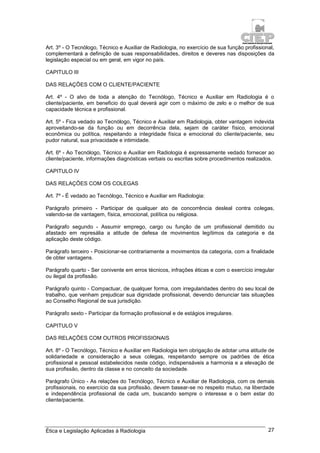 Ética e Legislação Aplicadas à Radiologia 27
Art. 3º - O Tecnólogo, Técnico e Auxiliar de Radiologia, no exercício de sua função profissional,
complementará a definição de suas responsabilidades, direitos e deveres nas disposições da
legislação especial ou em geral, em vigor no país.
CAPITULO III
DAS RELAÇÕES COM O CLIENTE/PACIENTE
Art. 4º - O alvo de toda a atenção do Tecnólogo, Técnico e Auxiliar em Radiologia é o
cliente/paciente, em beneficio do qual deverá agir com o máximo de zelo e o melhor de sua
capacidade técnica e profissional.
Art. 5º - Fica vedado ao Tecnólogo, Técnico e Auxiliar em Radiologia, obter vantagem indevida
aproveitando-se da função ou em decorrência dela, sejam de caráter físico, emocional
econômica ou política, respeitando a integridade física e emocional do cliente/paciente, seu
pudor natural, sua privacidade e intimidade.
Art. 6º - Ao Tecnólogo, Técnico e Auxiliar em Radiologia é expressamente vedado fornecer ao
cliente/paciente, informações diagnósticas verbais ou escritas sobre procedimentos realizados.
CAPITULO IV
DAS RELAÇÕES COM OS COLEGAS
Art. 7º - É vedado ao Tecnólogo, Técnico e Auxiliar em Radiologia:
Parágrafo primeiro - Participar de qualquer ato de concorrência desleal contra colegas,
valendo-se de vantagem, física, emocional, política ou religiosa.
Parágrafo segundo - Assumir emprego, cargo ou função de um profissional demitido ou
afastado em represália a atitude de defesa de movimentos legítimos da categoria e da
aplicação deste código.
Parágrafo terceiro - Posicionar-se contrariamente a movimentos da categoria, com a finalidade
de obter vantagens.
Parágrafo quarto - Ser conivente em erros técnicos, infrações éticas e com o exercício irregular
ou ilegal da profissão.
Parágrafo quinto - Compactuar, de qualquer forma, com irregularidades dentro do seu local de
trabalho, que venham prejudicar sua dignidade profissional, devendo denunciar tais situações
ao Conselho Regional de sua jurisdição.
Parágrafo sexto - Participar da formação profissional e de estágios irregulares.
CAPITULO V
DAS RELAÇÕES COM OUTROS PROFISSIONAIS
Art. 8º - O Tecnólogo, Técnico e Auxiliar em Radiologia tem obrigação de adotar uma atitude de
solidariedade e consideração a seus colegas, respeitando sempre os padrões de ética
profissional e pessoal estabelecidos neste código, indispensáveis a harmonia e a elevação de
sua profissão, dentro da classe e no conceito da sociedade.
Parágrafo Único - As relações do Tecnólogo, Técnico e Auxiliar de Radiologia, com os demais
profissionais, no exercício da sua profissão, devem basear-se no respeito mutuo, na liberdade
e independência profissional de cada um, buscando sempre o interesse e o bem estar do
cliente/paciente.
 