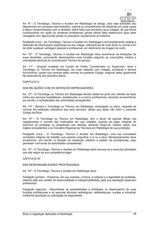 Ética e Legislação Aplicadas à Radiologia 28
Art. 9º - O Tecnólogo, Técnico e Auxiliar em Radiologia se obriga, caso seja solicitado seu
depoimento em processo administrativo, judicial ou procedimento de dispensa por justa causa
a depor compromissado com a verdade, sobre fatos que envolvam seus colegas, de que tenha
conhecimento em razão do ambiente profissional, jamais dando falso testemunho para obter
vantagens com alguma das partes ou prejudicar injustamente os mesmos.
Parágrafo único - Ao Tecnólogo, Técnico e Auxiliar em Radiologia é terminantemente vedada a
obtenção de informações prejudiciais ao seu colega, utilizando-se de meio ilícito ou imoral a fim
de obter qualquer vantagem pessoal e profissional, em detrimento da imagem do outro.
Art. 10º - O Tecnólogo, Técnico e Auxiliar em Radiologia deve reconhecer as limitações de
suas atividades, procurando desempenhar suas funções segundo as prescrições medica e
orientações técnicas do Coordenador Técnico do serviço.
Art. 11º - Quando investido em função de Chefe, Coordenador ou Supervisor, deve o
Tecnólogo ou Técnico em Radiologia, em suas relações com colegas, auxiliares e demais
funcionários, pautar sua conduta pelas normas do presente Código, exigindo deles igualmente
fiel observância dos preceitos éticos.
CAPITULO VI
DAS RELAÇÕES COM OS SERVIÇOS EMPREGADORES
Art. 12º - O Tecnólogo ou Técnico em Radiologia deverá abster-se junto aos clientes de fazer
critica aos serviços hospitalares, assistenciais, e a outros profissionais, devendo encaminhá-la,
por escrito, à consideração das autoridades competentes.
Art. 13º - Deverá o Tecnólogo ou Técnico em Radiologia, empregado ou sócio, respeitar as
normas da instituição utilizadora dos seus serviços, desde que estas não firam o presente
Código de Ética.
Art. 14º - O Tecnólogo ou Técnico em Radiologia, tem o dever de apontar falhas nos
regulamentos e normas das instituições em que trabalhe, quando as julgar indignas do
exercício da profissão ou prejudiciais aos clientes, devendo dirigir-se, nesses casos, aos
órgãos competentes e ao Conselho Regional de Técnicos em Radiologia de sua jurisdição.
Parágrafo único - O Tecnólogo, Técnico e Auxiliar em Radiologia, uma vez constatado
condições indignas de trabalho que possam prejudicar a si ou a seus clientes/pacientes deve
encaminhar, por escrito, à Direção da instituição relatório e pedido de providencias, caso
persistam comunicar às autoridades competentes.
Art. 15º - O Tecnólogo, Técnico e Auxiliar em Radiologia deve recusar-se a executar atividades
que não sejam de sua competência legal.
CAPITULO VII
DAS RESPONSABILIDADES PROFISSIONAIS
Art. 16º - O Tecnólogo, Técnico e Auxiliar em Radiologia deve:
Parágrafo primeiro - Preservar, em sua conduta, a honra, a nobreza e a dignidade da profissão,
zelando pelo seu caráter de essencialidade e indispensabilidade, pela sua reputação pessoal e
profissional.
Parágrafo segundo - Reconhecer as possibilidades e limitações no desempenho de suas
funções profissionais e só executar técnicas radiológicas, radioterápicas, nuclear e industrial,
mediante requisição ou solicitação do especialista.
 