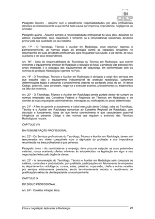 Ética e Legislação Aplicadas à Radiologia 29
Parágrafo terceiro - Assumir civil e penalmente responsabilidades por atos profissionais
danosos ao cliente/paciente a que tenha dado causa por imperícia, imprudência, negligencia ou
omissão.
Parágrafo quarto - Assumir sempre a responsabilidade profissional de seus atos, deixando de
atribuir, injustamente, seus insucessos a terceiros ou a circunstancias ocasionais, devendo
primar pela boa qualidade do seu trabalho.
Art. 17º - O Tecnólogo, Técnico e Auxiliar em Radiologia, deve observar, rigorosa e
permanentemente, as normas legais de proteção contra as radiações ionizantes no
desempenho de suas atividades profissionais, para resguardar sua saúde, a do cliente, de seus
auxiliares e de seus descendentes.
Art. 18º - Será de responsabilidade do Tecnólogo ou Técnico em Radiologia, que estiver
operando o equipamento emissor de Radiação a isolação do local, a proteção das pessoas nas
áreas irradiadas e a utilização dos equipamentos de segurança, em conformidade com as
normas de proteção Radiológica vigentes no País.
Art. 19º - O Tecnólogo, Técnico e Auxiliar em Radiologia é obrigado a exigir dos serviços em
que trabalhe todo o equipamento indispensável de proteção radiológica, cumprindo
determinações legais e adotando o procedimento descrito no parágrafo único do art. 16 deste
Código, podendo, caso persistam, negar-se a executar exames, procedimentos ou tratamentos
na falta dos mesmos.
Art. 20º - O Tecnólogo, Técnico e Auxiliar em Radiologia jamais poderá deixar de cumprir as
normas emanadas dos Conselhos Federal e Regionais de Técnicos em Radiologia e de
atender as suas requisições administrativas, intimações ou notificações no prazo determinado.
Art. 21º - A fim de garantir o acatamento e cabal execução deste Código, cabe ao Tecnólogo,
Técnico e o Auxiliar em Radiologia comunicar ao Conselho Regional de Radiologia, com
discrição e fundamento, fatos de que tenha conhecimento e que caracterizem possível
infrigência do presente Código e das normas que regulam o exercício das Técnicas
Radiológicas no país.
CAPITULO VIII
DA REMUNERAÇÃO PROFISSIONAL
Art. 22º - Os Serviços profissionais do Tecnólogo, Técnico e Auxiliar em Radiologia, devem ser
remunerados em níveis compatíveis com a dignidade da profissão e sua importância
reconhecida na área profissional a que pertence.
Parágrafo único - Ao candidatar-se a emprego, deve procurar estipular as suas pretensões
salariais, nunca aceitando ofertas inferiores às estabelecidas na legislação em vigor e nas
negociações feitas pelo órgão de classe.
Art. 23º - A remuneração do Tecnólogo, Técnico e Auxiliar em Radiologia será composta de
salários, comissões e produtividade, por qualidade, participações em faturamento de empresas
ou departamentos radiológicos, cursos, aulas, palestras, supervisão, chefia e outras receitas
por serviços efetivamente prestados, sendo terminantemente vedado o recebimento de
gratificações extras de cliente/paciente ou acompanhante.
CAPÍTULO IX
DO SIGILO PROFISSIONAL
Art. 24º - Constitui infração ética:
 