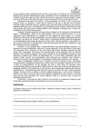 Ética e Legislação Aplicadas à Radiologia 3
da sua natureza. Assim podemos dizer de tudo o que existe: em cada ser há um conjunto de
energias para produzir determinadas ações, acarretando como conseqüência certos deveres:
O dever do giz é ser e agir como giz; o dever do sol é ser e agir como sol; ao contrário, o único
mal do giz é não ser e não agir como giz e o único mal do sol é não ser e não agir como sol.
Igualmente vale para ser humano: a única obrigação do homem é ser e agir como
homem; como, ao contrário, o único mal do homem é não ser e não agir como homem.
Voltando então à definição de ética, podemos dizer que esta brota de dentro do ser humano,
daqueles elementos que o caracterizam na sua essência como humano, diferenciando-o dos
outros seres; ela exige antes a determinação de sua realidade ontológica para, a partir daí,
estabelecer a forma de comportamento.
Qualquer situação específica da pessoa deve embasar-se na realização do fundamental;
assim, o administrador, antes de ser administrador, ele é uma pessoa humana, e só vai
realizar-se como administrador na medida em que realizar-se como pessoa, e o mesmo
poderíamos afirmar de outras possibilidades: ser pai, professor, advogado, exige antes de tudo,
ser pessoa, ser gente, ser "homem". Deste modo, a construção da ética parte das exigências
ou necessidades fundamentais da natureza humana; estas não são aleatórias, mas existem no
ser humano, limitando-o e identificando-o para que ele possa descobrir-se a satisfazer o que
lhe é solicitado para sua realização.
Portanto é uma questão ética o desenvolvimento das potencialidades humanas, um
deslanche de suas virtualidades. Antes de o homem perguntar: O que devo fazer? Como devo
me comportar? Deve perguntar: O que sou? Quais são minhas energias humanas que não
podem ficar represadas, mas devem ser impulsionadas? Como descobrir isto? Da mesma
maneira como descobre qualquer outra coisa: usando de sua racionalidade, através da qual
descobre a essência dos metais, da eletricidade etc. e, a partir disto, estabelece para que
servem. Assim, usando sua racionalidade, deve descobrir sua essência, seus valores e
princípios universais, suas faculdades ou capacidades, determinando também como vivê-las.
Essas constatações mostram que o objetivo da ética é apontar rumos, descortinar
horizontes para a realização do próprio ser humano; ela é a construção constante de um "sim"
a favor do enriquecimento do ser pessoal; por isso a ética deve ser pensada como
eminentemente positiva e não proibitiva. Desta maneira, a ética não se torna uma imposição ou
obrigação aleatória e até extrínseca ao ser humano: seus fundamentos objetivos têm que ser
assimilados ou conscientizados pelo indivíduo humano concreto. Por isso, a ética antecede
códigos, normas ou leis e analisa a mesma validade destas para o ser humano. Podemos
afirmar que a ética é a ciência que tem por objetivo a finalidade da vida humana e os meios
para que isto seja alcançado. Em outras palavras, Ética é o caminho para a busca do
aperfeiçoamento humano.
Concluindo, o que está em jogo na ética é o ser humano, é a pessoa em todas as suas
dimensões, perfazendo porém uma unidade no seu ser e no seu dever.
EXERCICIOS:
a) Existem mais de um conceito sobre "ética". Depois de revisar a teoria, qual o conceito de
ética que você adotaria?
_________________________________________________________________________
_________________________________________________________________________
b) Descreva abaixo qual o objetivo da ética, no seu entendimento:
_________________________________________________________________________
_________________________________________________________________________
_________________________________________________________________________
_________________________________________________________________________
 