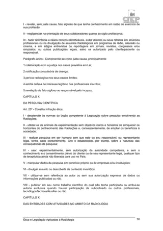 Ética e Legislação Aplicadas à Radiologia 30
I - revelar, sem justa causa, fato sigiloso de que tenha conhecimento em razão do exercício de
sua profissão;
II - negligenciar na orientação de seus colaboradores quanto ao sigilo profissional;
III - fazer referência a casos clínicos identificáveis, exibir clientes ou seus retratos em anúncios
profissionais ou na divulgação de assuntos Radiológicos em programas de rádio, televisão ou
cinema, e em artigos entrevistas ou reportagens em jornais, revistas, congressos e/ou
simpósios, ou outras publicações legais, salvo se autorizado pelo cliente/paciente ou
responsável.
Parágrafo único - Compreende-se como justa causa, principalmente:
1.colaboração com a justiça nos casos previstos em Lei;
2.notificação compulsória de doença;
3.perícia radiológica nos seus exatos limites;
4.estrita defesa de interesse legítimo dos profissionais inscritos;
5.revelação de fato sigiloso ao responsável pelo incapaz.
CAPÍTULO X
DA PESQUISA CIENTÍFICA
Art. 25º - Constitui infração ética:
I - desatender às normas do órgão competente à Legislação sobre pesquisa envolvendo as
Radiações;
II - utilizar-se de animais de experimentação sem objetivos claros e honestos de enriquecer os
horizontes do conhecimento das Radiações e, conseqüentemente, de ampliar os benefícios à
sociedade;
III - realizar pesquisa em ser humano sem que este ou seu responsável, ou representante
legal, tenha dado consentimento, livre e estabelecido, por escrito, sobre a natureza das
conseqüências da pesquisa;
IV - usar, experimentalmente, sem autorização da autoridade competente, e sem o
conhecimento e o consentimento prévio do cliente ou de seu representante legal, qualquer tipo
de terapêutica ainda não liberada para uso no País;
V - manipular dados da pesquisa em benefício próprio ou de empresas e/ou instituições;
VI - divulgar assunto ou descoberta de conteúdo inverídico;
VII - utilizar-se sem referência ao autor ou sem sua autorização expressa de dados ou
informações publicadas ou não.
VIII - publicar em seu nome trabalho científico do qual não tenha participado ou atribui-se
autoria exclusiva quando houver participação de subordinado ou outros profissionais,
tecnólogos/técnicos/Auxiliar ou não.
CAPÍTULO XI
DAS ENTIDADES COM ATIVIDADES NO AMBITO DA RADIOLOGIA
 