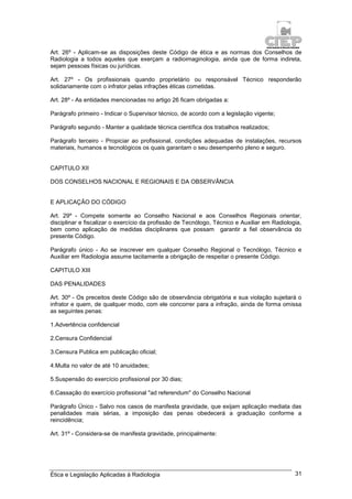 Ética e Legislação Aplicadas à Radiologia 31
Art. 26º - Aplicam-se as disposições deste Código de ética e as normas dos Conselhos de
Radiologia a todos aqueles que exerçam a radioimaginologia, ainda que de forma indireta,
sejam pessoas físicas ou jurídicas.
Art. 27º - Os profissionais quando proprietário ou responsável Técnico responderão
solidariamente com o infrator pelas infrações éticas cometidas.
Art. 28º - As entidades mencionadas no artigo 26 ficam obrigadas a:
Parágrafo primeiro - Indicar o Supervisor técnico, de acordo com a legislação vigente;
Parágrafo segundo - Manter a qualidade técnica científica dos trabalhos realizados;
Parágrafo terceiro - Propiciar ao profissional, condições adequadas de instalações, recursos
materiais, humanos e tecnológicos os quais garantam o seu desempenho pleno e seguro.
CAPITULO XII
DOS CONSELHOS NACIONAL E REGIONAIS E DA OBSERVÂNCIA
E APLICAÇÃO DO CÓDIGO
Art. 29º - Compete somente ao Conselho Nacional e aos Conselhos Regionais orientar,
disciplinar e fiscalizar o exercício da profissão de Tecnólogo, Técnico e Auxiliar em Radiologia,
bem como aplicação de medidas disciplinares que possam garantir a fiel observância do
presente Código.
Parágrafo único - Ao se inscrever em qualquer Conselho Regional o Tecnólogo, Técnico e
Auxiliar em Radiologia assume tacitamente a obrigação de respeitar o presente Código.
CAPITULO XIII
DAS PENALIDADES
Art. 30º - Os preceitos deste Código são de observância obrigatória e sua violação sujeitará o
infrator e quem, de qualquer modo, com ele concorrer para a infração, ainda de forma omissa
as seguintes penas:
1.Advertência confidencial
2.Censura Confidencial
3.Censura Publica em publicação oficial;
4.Multa no valor de até 10 anuidades;
5.Suspensão do exercício profissional por 30 dias;
6.Cassação do exercício profissional "ad referendum" do Conselho Nacional
Parágrafo Único - Salvo nos casos de manifesta gravidade, que exijam aplicação mediata das
penalidades mais sérias, a imposição das penas obedecerá a graduação conforme a
reincidência;
Art. 31º - Considera-se de manifesta gravidade, principalmente:
 