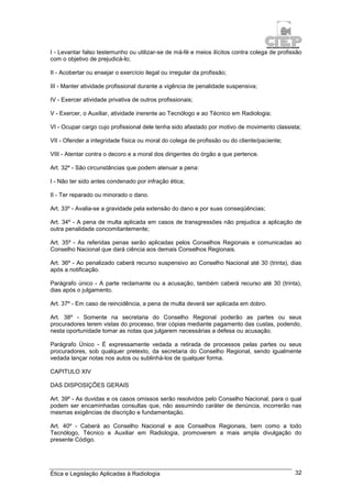Ética e Legislação Aplicadas à Radiologia 32
I - Levantar falso testemunho ou utilizar-se de má-fé e meios ilícitos contra colega de profissão
com o objetivo de prejudicá-lo;
II - Acobertar ou ensejar o exercício ilegal ou irregular da profissão;
III - Manter atividade profissional durante a vigência de penalidade suspensiva;
IV - Exercer atividade privativa de outros profissionais;
V - Exercer, o Auxiliar, atividade inerente ao Tecnólogo e ao Técnico em Radiologia;
VI - Ocupar cargo cujo profissional dele tenha sido afastado por motivo de movimento classista;
VII - Ofender a integridade física ou moral do colega de profissão ou do cliente/paciente;
VIII - Atentar contra o decoro e a moral dos dirigentes do órgão a que pertence.
Art. 32º - São circunstâncias que podem atenuar a pena:
I - Não ter sido antes condenado por infração ética;
II - Ter reparado ou minorado o dano.
Art. 33º - Avalia-se a gravidade pela extensão do dano e por suas conseqüências;
Art. 34º - A pena de multa aplicada em casos de transgressões não prejudica a aplicação de
outra penalidade concomitantemente;
Art. 35º - As referidas penas serão aplicadas pelos Conselhos Regionais e comunicadas ao
Conselho Nacional que dará ciência aos demais Conselhos Regionais.
Art. 36º - Ao penalizado caberá recurso suspensivo ao Conselho Nacional até 30 (trinta), dias
após a notificação.
Parágrafo único - A parte reclamante ou a acusação, também caberá recurso até 30 (trinta),
dias após o julgamento.
Art. 37º - Em caso de reincidência, a pena de multa deverá ser aplicada em dobro.
Art. 38º - Somente na secretaria do Conselho Regional poderão as partes ou seus
procuradores terem vistas do processo, tirar cópias mediante pagamento das custas, podendo,
nesta oportunidade tomar as notas que julgarem necessárias a defesa ou acusação.
Parágrafo Único - É expressamente vedada a retirada de processos pelas partes ou seus
procuradores, sob qualquer pretexto, da secretaria do Conselho Regional, sendo igualmente
vedada lançar notas nos autos ou sublinhá-los de qualquer forma.
CAPITULO XIV
DAS DISPOSIÇÕES GERAIS
Art. 39º - As duvidas e os casos omissos serão resolvidos pelo Conselho Nacional, para o qual
podem ser encaminhadas consultas que, não assumindo caráter de denúncia, incorrerão nas
mesmas exigências de discrição e fundamentação.
Art. 40º - Caberá ao Conselho Nacional e aos Conselhos Regionais, bem como a todo
Tecnólogo, Técnico e Auxiliar em Radiologia, promoverem a mais ampla divulgação do
presente Código.
 