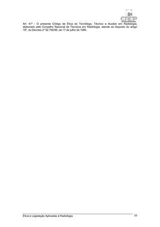 Ética e Legislação Aplicadas à Radiologia 33
Art. 41º - O presente Código de Ética do Tecnólogo, Técnico e Auxiliar em Radiologia,
elaborado pelo Conselho Nacional de Técnicos em Radiologia, atende ao disposto do artigo
16º, do Decreto nº 92.790/96, de 17 de julho de 1986.
 
