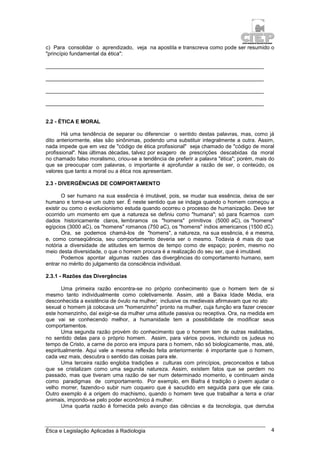Ética e Legislação Aplicadas à Radiologia 4
c) Para consolidar o aprendizado, veja na apostila e transcreva como pode ser resumido o
"princípio fundamental da ética":
_________________________________________________________________________
_________________________________________________________________________
_________________________________________________________________________
_________________________________________________________________________
2.2 - ÉTICA E MORAL
Há uma tendência de separar ou diferenciar o sentido destas palavras, mas, como já
dito anteriormente, elas são sinônimas, podendo uma substituir integralmente a outra. Assim,
nada impede que em vez de "código de ética profissional" seja chamado de "código de moral
profissional". Nas últimas décadas, talvez por exagero de prescrições descabidas da moral
no chamado falso moralismo, criou-se a tendência de preferir a palavra "ética"; porém, mais do
que se preocupar com palavras, o importante é aprofundar a razão de ser, o conteúdo, os
valores que tanto a moral ou a ética nos apresentam.
2.3 - DIVERGÊNCIAS DE COMPORTAMENTO
O ser humano na sua essência é imutável, pois, se mudar sua essência, deixa de ser
humano e torna-se um outro ser. É neste sentido que se indaga quando o homem começou a
existir ou como o evolucionismo estuda quando ocorreu o processo de humanização. Deve ter
ocorrido um momento em que a natureza se definiu como "humana"; só para ficarmos com
dados historicamente claros, lembramos os "homens" primitivos (5000 aC), os "homens"
egípcios (3000 aC), os "homens" romanos (750 aC), os "homens" índios americanos (1500 dC).
Ora, se podemos chamá-los de "homens", a natureza, na sua essência, é a mesma,
e, como conseqüência, seu comportamento deveria ser o mesmo. Todavia é mais do que
notória a diversidade de atitudes em termos de tempo como de espaço; porém, mesmo no
meio desta diversidade, o que o homem procura é a realização do seu ser, que é imutável.
Podemos apontar algumas razões das divergências do comportamento humano, sem
entrar no mérito do julgamento da consciência individual.
2.3.1 - Razões das Divergências
Uma primeira razão encontra-se no próprio conhecimento que o homem tem de si
mesmo tanto individualmente como coletivamente. Assim, até a Baixa Idade Média, era
desconhecida a existência de óvulo na mulher; inclusive os medievais afirmavam que no ato
sexual o homem já colocava um "homenzinho" pronto na mulher, cuja função era fazer crescer
este homenzinho, daí exigir-se da mulher uma atitude passiva ou receptiva. Ora, na medida em
que vai se conhecendo melhor, a humanidade tem a possibilidade de modificar seus
comportamentos.
Uma segunda razão provém do conhecimento que o homem tem de outras realidades,
no sentido delas para o próprio homem. Assim, para vários povos, incluindo os judeus no
tempo de Cristo, a carne de porco era impura para o homem, não só biologicamente, mas, até,
espiritualmente. Aqui vale a mesma reflexão feita anteriormente: é importante que o homem,
cada vez mais, descubra o sentido das coisas para ele.
Uma terceira razão engloba tradições e culturas com princípios, preconceitos e tabus
que se cristalizam como uma segunda natureza. Assim, existem fatos que se perdem no
passado, mas que tiveram uma razão de ser num determinado momento, e continuam ainda
como paradigmas de comportamento. Por exemplo, em Biafra é tradição o jovem ajudar o
velho morrer, fazendo-o subir num coqueiro que é sacudido em seguida para que ele caia.
Outro exemplo é a origem do machismo, quando o homem teve que trabalhar a terra e criar
animais, impondo-se pelo poder econômico à mulher.
Uma quarta razão é fornecida pelo avanço das ciências e da tecnologia, que derruba
 