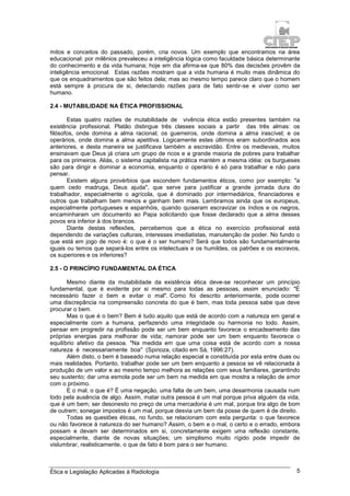Ética e Legislação Aplicadas à Radiologia 5
mitos e conceitos do passado, porém, cria novos. Um exemplo que encontramos na área
educacional: por milênios prevaleceu a inteligência lógica como faculdade básica determinante
do conhecimento e da vida humana; hoje em dia afirma-se que 80% das decisões provêm da
inteligência emocional. Estas razões mostram que a vida humana é muito mais dinâmica do
que os enquadramentos que são feitos dela; mas ao mesmo tempo parece claro que o homem
está sempre à procura de si, detectando razões para de fato sentir-se e viver como ser
humano.
2.4 - MUTABILIDADE NA ÉTICA PROFISSIONAL
Estas quatro razões de mutabilidade de vivência ética estão presentes também na
existência profissional. Platão distingue três classes sociais a partir das três almas: os
filósofos, onde domina a alma racional; os guerreiros, onde domina a alma irascível; e os
operários, onde domina a alma apetitiva. Logicamente estes últimos eram subordinados aos
anteriores, e desta maneira se justificava também a escravidão. Entre os medievais, muitos
ensinavam que Deus já criara um grupo de ricos e a grande maioria de pobres para trabalhar
para os primeiros. Aliás, o sistema capitalista na prática mantém a mesma idéia: os burgueses
são para dirigir e dominar a economia, enquanto o operário é só para trabalhar e não para
pensar.
Existem alguns provérbios que escondem fundamentos éticos, como por exemplo: "a
quem cedo madruga, Deus ajuda", que serve para justificar a grande jornada dura do
trabalhador, especialmente o agrícola, que é dominado por intermediários, financiadores e
outros que trabalham bem menos e ganham bem mais. Lembramos ainda que os europeus,
especialmente portugueses e espanhóis, quando quiseram escravizar os índios e os negros,
encaminharam um documento ao Papa solicitando que fosse declarado que a alma desses
povos era inferior à dos brancos.
Diante destas reflexões, percebemos que a ética no exercício profissional está
dependendo de variações culturais, interesses imediatistas, manutenção de poder. No fundo o
que está em jogo de novo é: o que é o ser humano? Será que todos são fundamentalmente
iguais ou temos que separá-los entre os intelectuais e os humildes, os patrões e os escravos,
os superiores e os inferiores?
2.5 - O PRINCÍPIO FUNDAMENTAL DA ÉTICA
Mesmo diante da mutabilidade da existência ética deve-se reconhecer um princípio
fundamental, que é evidente por si mesmo para todas as pessoas, assim enunciado: "É
necessário fazer o bem e evitar o mal". Como foi descrito anteriormente, pode ocorrer
uma discrepância na compreensão concreta do que é bem, mas toda pessoa sabe que deve
procurar o bem.
Mas o que é o bem? Bem é tudo aquilo que está de acordo com a natureza em geral e
especialmente com a humana, perfazendo uma integridade ou harmonia no todo. Assim,
pensar em progredir na profissão pode ser um bem enquanto favorece o encadeamento das
próprias energias para melhorar de vida; namorar pode ser um bem enquanto favorece o
equilíbrio afetivo da pessoa. "Na medida em que uma coisa está de acordo com a nossa
natureza é necessariamente boa" (Spinoza, citado em Sá, 1996:27).
Além disto, o bem é baseado numa relação especial e constituída por esta entre duas ou
mais realidades. Portanto, trabalhar pode ser um bem enquanto a pessoa se vê relacionada à
produção de um valor e ao mesmo tempo melhora as relações com seus familiares, garantindo
seu sustento; dar uma esmola pode ser um bem na medida em que mostra a relação de amor
com o próximo.
E o mal, o que é? É uma negação, uma falta de um bem, uma desarmonia causada num
todo pela ausência de algo. Assim, matar outra pessoa é um mal porque priva alguém da vida,
que é um bem; ser desonesto no preço de uma mercadoria é um mal, porque tira algo de bom
de outrem; sonegar impostos é um mal, porque desvia um bem da posse de quem é de direito.
Todas as questões éticas, no fundo, se relacionam com esta pergunta: o que favorece
ou não favorece à natureza do ser humano? Assim, o bem e o mal, o certo e o errado, embora
possam e devam ser determinados em si, concretamente exigem uma reflexão constante,
especialmente, diante de novas situações; um simplismo muito rígido pode impedir de
vislumbrar, realisticamente, o que de fato é bom para o ser humano.
 