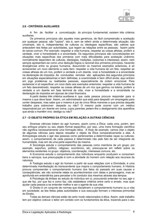 Ética e Legislação Aplicadas à Radiologia 6
2.6 - CRITÉRIOS AUXILIARES
A fim de facilitar a concretização do princípio fundamental, existem três critérios
auxiliares.
Os primeiros princípios são aqueles mais genéricos, de fácil compreensão e aceitação
por qualquer pessoa; são "vazios", isto é, sem se referir ainda a determinada situação; são
universais, isto é, independentes de culturas ou ideologias específicas; são valores que
antecedem leis feitas por autoridades, que regem as relações entre as pessoas; fazem parte
do senso comum. Por exemplo: respeitar a vida humana, respeitar as coisas alheias, proferir a
verdade, viver a honestidade e a sinceridade. Os segundos princípios são concretizações em
situações mais específicas dos primeiros com mais dificuldades para aceitação unânime;
normalmente dependem de culturas, ideologias, tradições, costumes e interesses; assim, nem
sempre apresentam-se como uma dedução lógica e racional dos primeiros princípios, havendo
divergências entre os grupos humanos. Assumindo os mesmos exemplos anteriores, é só
acrescentar um novo elemento a cada item: respeitar a vida humana de um feto, respeitar as
coisas alheias de um rico, proferir a verdade a um doente, viver a honestidade e a sinceridade
na declaração de impostos. As conclusões remotas são aplicações dos segundos princípios
em situações especialíssimas e bem definidas; a unanimidade é bem difícil ainda; aqui entram
em jogo problemas ou realidades pessoais, especialmente de ordem emocional. Para
esclarecer é só especificar um novo dado aos exemplos anteriores: respeitar a vida humana de
um feto descerebrado, respeitar as coisas alheias de um rico que ganhou na loteria, proferir a
verdade a um doente em fase terminal de vida, viver a honestidade e a sinceridade na
declaração de impostos em épocas de crise financeira.
A partir destes três critérios auxiliares é que cada pessoa procura responder para si
mesma o que deve fazer. Assim, um administrador que está para despedir um empregado para
conter despesas, mas sabe que o mesmo é pai de cinco filhos menores e que precisa daquele
trabalho para sobreviver: despede ou não? O mesmo pode ocorrer com um médico
responsável por um doente em coma, cujos parentes pedem-lhe o desligamento dos aparelhos
que ainda o mantêm vivo: desliga ou não?
2.7 - O OBJETO PRÓPRIO DA ÉTICA EM RELAÇÃO A OUTRAS CIÊNCIAS
Diversas ciências tratam do agir humano, assim como a Ética; cada uma, porém, tem
seu enfoque próprio ou seu objeto formal específico; por isso, uma mera formação científica
não significa necessariamente uma formação ética. A título de exemplo, vamos citar o objeto
de algumas ciências para depois ressaltar o objeto da Ética comparativamente a elas. A
Antropologia estuda o agir das pessoas como pertencentes a determinadas raças ou culturas;
assim, o comportamento de cada pessoa é determinado não pelo fato de ser integrante da
humanidade, mas sim de uma parte específica da mesma.
A Sociologia estuda o comportamento das pessoas como membros de um grupo; por
exemplo, esportivo, político, religioso, econômico, etc; preocupa-se em refletir sobre os
elementos existentes no grupo: objetivos, coordenação, interesses comuns, etc.
A Economia estuda o comportamento dos indivíduos enquanto produzem e consomem
bens e serviços; sua preocupação é com a atividade do homem com relação aos recursos da
natureza.
A Teologia estuda o agir do homem a partir de suas relações com a Divindade; é uma
determinada manifestação do transcendente que inspira o comportamento humano. A História
procura compreender o comportamento humano dos fatos do passado em suas causas e
conseqüências; ela não somente relata os acontecimentos com datas e personagens, mas se
aprofunda em entendê-los para perceber o fio condutor dos mesmos através dos tempos.
A Psicologia dá ênfase ao estudo do indivíduo em si, procurando entender no seu agir o
que ele faz, por que faz e como faz; não estabelece critérios entre certo e errado, mas quer
ajudar cada pessoa a se entender melhor e ser o agente de sua vida.
O Direito é um conjunto de normas que disciplinam o comportamento humano ou a vida
em sociedade; as leis feitas pelas autoridades e sua execução formam o interesse primordial
do Direito.
Todas as demais ciências estão de certo modo relacionados à ética. Assim, este trabalho
tem por objetivo colocar o leitor em contato com os fundamentos da ética, trazendo para o seu
 