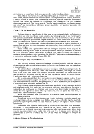 Ética e Legislação Aplicadas à Radiologia 7
conhecimento as várias faces deste tema que envolve muita reflexão e debate.
São, não só importantes, mas, até necessárias para o homem viver a ética; o objeto
desta porém, não se confunde com nenhuma delas; é o compromisso com o dever, a verdade,
a justiça, o valor, a virtude; seus fundamentos estão nos aspectos essenciais da natureza
humana, que devem ser descobertos e analisados pela reflexão racional num processo
dinâmico e constante. A Ética é uma parte da Filosofia, "estudo das últimas e profundas causas
das coisas"; ela transcende as ciências e procura auxiliá-las em questões que estas não
conseguem atingir.
2.8 - A ÉTICA PROFISSIONAL
A ética profissional é a aplicação da ética geral no campo das atividades profissionais. A
pessoa tem que estar imbuída de certos princípios ou valores próprios do ser humano para
vivê-los nas suas atividades de trabalho. De um lado, ela exige a deontologia, isto é, o estudo
dos deveres específicos que orientam o agir humano no seu campo profissional; de outro lado,
exige a diciologia, isto é, o estudo dos direitos que a pessoa tem ao exercer suas atividades.
Portanto, a ética profissional é intrínseca à natureza humana e se explicita pelo fato de a
pessoa fazer parte de um grupo de pessoas que desenvolvem determinado agir na produção
de bens ou serviços.
Neste sentido, vale a pena refletir sobre as afirmações seguintes: "Cada conjunto de
profissionais deve seguir uma ordem de conduta que permita a evolução harmônica do trabalho
de todos, a partir da conduta de cada um, através de uma tutela no trabalho que conduza a
regulação do individualismo sobre o coletivo" (Sá, 1996:92); "A ética é condição essencial para
o exercício de qualquer profissão" (Franco, 1991:66).
2.8.1 - Condições para ser uma Profissão
Para que uma atividade seja uma profissão e, conseqüentemente, para que haja uma
ética profissional, são necessárias algumas condições, com manifestação cada vez mais claras
e sistematizadas.
Em primeiro lugar, a atividade deve envolver operações intelectuais acompanhadas de
grande responsabilidade individual; e não é só uma tarefa imediata, mas exige um pensar
sobre o que se faz para operar com eficiência, eficácia e efetividade; não basta contar com
algo que está fora da pessoa, mas tem que vir uma decisão de dentro da própria pessoa.
É assim que devem agir todos os profissionais.
Em seguida, essa atividade deve comportar uma aprendizagem especial na área de seu
conhecimento; essa aprendizagem tem que ter por base um conjunto sistemático e orgânico,
que constantemente vai crescendo, se aperfeiçoando, e até se modificando; daí a importância
e a necessidade de seminários, experiências, etc.
Toda profissão supõe uma formação que não seja acadêmica ou teórica apenas, embora
esta seja fundamental; deve porém, ser marcadamente prática em seus objetivos. Discute-se a
necessidade de certificados ou diplomas para exercer uma determinada atividade; talvez
dentro de uma organização social isto seja necessário, mas do ponto de vista ético, o
necessário é o conhecimento da pessoa.
Ainda: toda profissão deve consistir numa técnica capaz de ser transmitida através de
disciplina especializada.
Disciplina é um conjunto de processos, que incluem conteúdos e métodos, usando ele-
mentos principalmente da pedagogia e da didática para ensinar; isto não significa que todo
profissional seja um professor na sua área, mas que a profissão em si possua meios para ser
comunicada.
Finalmente, toda profissão deve dispor de organizações adequadas com atividades,
obrigações e responsabilidades com consciência de grupo; assim, as associações
profissionais, os sindicatos, os conselhos profissionais, são importantes para a ética; desta
maneira a pessoa encontra uma razão mais forte para viver de acordo com o princípio de
solidariedade, e também a conduta de cada um se reflete na formação da imagem da
profissão.
2.8.2 - Os Códigos de Ética Profissional
 