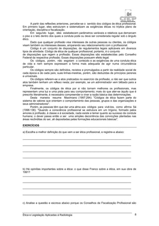 Ética e Legislação Aplicadas à Radiologia 8
A partir das reflexões anteriores, percebe-se o sentido dos códigos de ética profissional.
Em primeiro lugar, eles estruturam e sistematizam as exigências éticas no tríplice plano de
orientação, disciplina e fiscalização.
Em segundo lugar, eles estabelecem parâmetros variáveis e relativos que demarcam
o piso e o teto dentro dos quais a conduta pode ou deve ser considerada regular sob o ângulo
ético.
Dado que qualquer profissão visa interesses de outras pessoas ou clientes, os códigos
visam também os interesses desses, amparando seu relacionamento com o profissional.
Código é um conjunto de disposições, de regulamentos legais aplicáveis em diversos
tipos de atividade. Código de ética de qualquer profissional, portanto, é o conjunto
de disposições que regem a profissão. Essas disposições são estabelecidas pelo Conselho
Federal da respectiva profissão. Essas disposições possuem efeito legal.
Os códigos, porém, não esgotam o conteúdo e as exigências de uma conduta ética
de vida e nem sempre expressam a forma mais adequada de agir numa circunstância
particular.
Os códigos sempre são definidos, revistos e promulgados a partir da realidade social de
cada época e de cada país; suas linhas-mestras, porém, são deduzidas de princípios perenes
e universais.
Os códigos referem-se a atos praticados no exercício da profissão, a não ser que outros
atos também tenham um reflexo nesta; por exemplo, se um administrador vem bêbado para a
empresa.
Finalmente, os códigos de ética por si não tornam melhores os profissionais, mas
representam uma luz e uma pista para seu comportamento; mais do que ater-se àquilo que é
prescrito literalmente, é necessário compreender e viver a razão básica das determinações.
Desta maneira resume Maximiano (1997:294): "Códigos de ética fazem parte do
sistema de valores que orientam o comportamento das pessoas, grupos e das organizações e
seus administradores".
Porém, as pessoas têm que dar uma alma aos códigos para vivê-los, como afirma Sá
(1996:136): "Quando a consciência profissional se estrutura em um trígono, formado pelos
amores à profissão, à classe e à sociedade, nada existe a temer quanto ao sucesso da conduta
humana; o dever passa então a ser uma simples decorrência das convicções plantadas nas
áreas recônditas do ser, ali depositadas pelas formações educacionais básicas".
EXERCÍCIOS
a) Escolha a melhor definição do que vem a ser ética profissional, e registre-a abaixo:
_________________________________________________________________________
_________________________________________________________________________
_________________________________________________________________________
_________________________________________________________________________
b) Há opiniões importantes sobre a ética: o que disse Franco sobre a ética, em sua obra de
1991?
_________________________________________________________________________
_________________________________________________________________________
_________________________________________________________________________
_________________________________________________________________________
c) Analise a questão e escreva abaixo porque os Conselhos de Fiscalização Profissional são
 