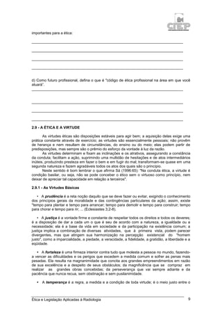 Ética e Legislação Aplicadas à Radiologia 9
importantes para a ética:
_________________________________________________________________________
_________________________________________________________________________
_________________________________________________________________________
_________________________________________________________________________
d) Como futuro profissional, defina o que é "código de ética profissional na área em que você
atuará”.
_________________________________________________________________________
_________________________________________________________________________
_________________________________________________________________________
_________________________________________________________________________
2.9 - A ÉTICA E A VIRTUDE
As virtudes éticas são disposições estáveis para agir bem; a aquisição delas exige uma
prática constante através de exercício; as virtudes são essencialmente pessoais; não provêm
de herança e nem resultam de circunstâncias, do ensino ou do meio; elas podem partir de
predisposições, mas sempre são o prêmio do esforço da vontade à luz da razão.
As virtudes determinam e fixam as inclinações e os atrativos, assegurando a constância
da conduta; facilitam a ação, suprimindo uma multidão de hesitações e de atos intermediários
inúteis, produzindo presteza em fazer o bem e em fugir do mal; transformam-se quase em uma
segunda natureza e fazem agradáveis todos os atos dos quais são o princípio.
Neste sentido é bom lembrar o que afirma Sá (1996:65): "Na conduta ética, a virtude é
condição basilar, ou seja, não se pode conceber o ético sem o virtuoso como princípio, nem
deixar de apreciar tal capacidade em relação a terceiros".
2.9.1 - As Virtudes Básicas
• A prudência é a reta noção daquilo que se deve fazer ou evitar, exigindo o conhecimento
dos princípios gerais da moralidade e das contingências particulares da ação; assim, existe
"tempo para plantar e tempo para arrancar; tempo para demolir e tempo para construir; tempo
para chorar e tempo para rir; ... (Eclesiastes 3,2-8).
• A justiça é a vontade firme e constante de respeitar todos os direitos e todos os deveres;
é a disposição de dar a cada um o que é seu de acordo com a natureza, a igualdade ou a
necessidade; ela é a base da vida em sociedade e da participação na existência comum; a
justiça implica a combinação de diversas atividades, que à primeira vista, podem parecer
divergentes, mas que atingem sua harmonização na percepção existencial do "homem
justo", como a imparcialidade, a piedade, a veracidade, a fidelidade, a gratidão, a liberdade e a
eqüidade.
• A fortaleza é uma firmeza interior contra tudo que molesta a pessoa no mundo, fazendo-
a vencer as dificuldades e os perigos que excedem a medida comum e sofrer as penas mais
pesadas. Ela resulta na magnanimidade que concita aos grandes empreendimentos em razão
de sua excelência e a despeito de seus obstáculos; da magnificência que se compraz em
realizar as grandes obras concebidas; da perseverança que vai sempre adiante e da
paciência que nunca recua, sem obstinação e sem pusilanimidade.
• A temperança é a regra, a medida e a condição de toda virtude; é o meio justo entre o
 