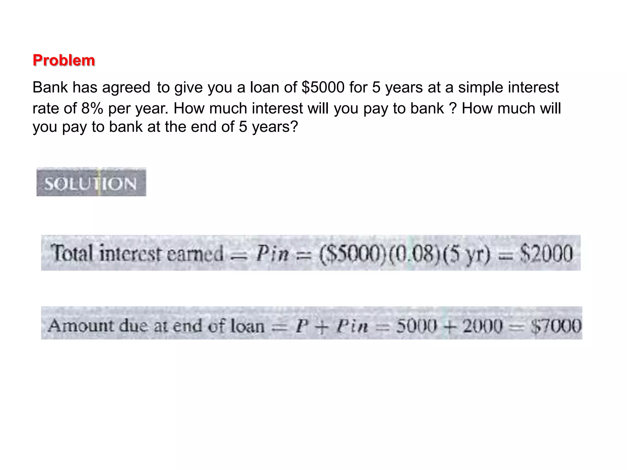 Problem
Bank has agreed to give you a loan of $5000 for 5 years at a simple interest
rate of 8% per year. How much interest will you pay to bank ? How much will
you pay to bank at the end of 5 years?
 