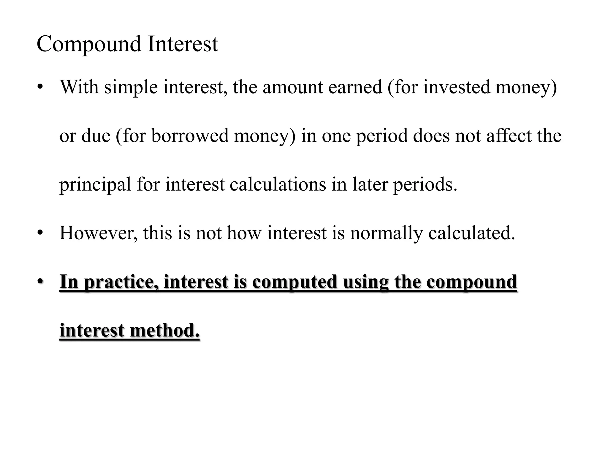 Compound Interest
• With simple interest, the amount earned (for invested money)
or due (for borrowed money) in one period does not affect the
principal for interest calculations in later periods.
• However, this is not how interest is normally calculated.
• In practice, interest is computed using the compound
interest method.
 