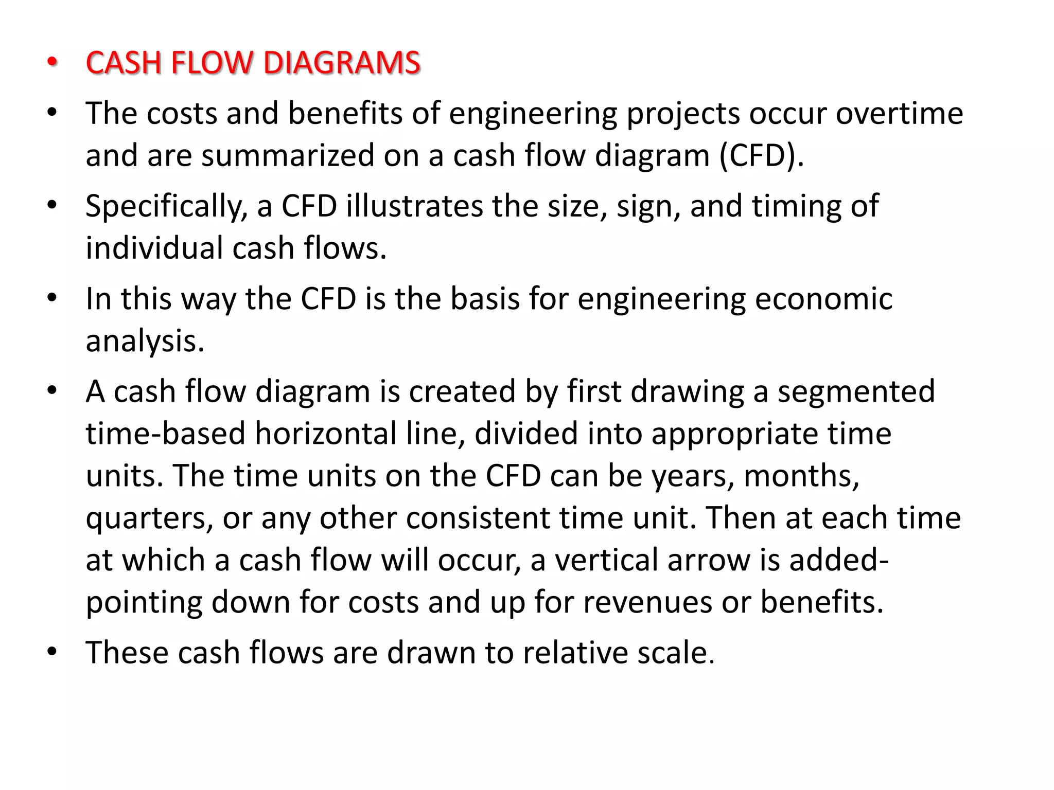 • CASH FLOW DIAGRAMS
• The costs and benefits of engineering projects occur overtime
and are summarized on a cash flow diagram (CFD).
• Specifically, a CFD illustrates the size, sign, and timing of
individual cash flows.
• In this way the CFD is the basis for engineering economic
analysis.
• A cash flow diagram is created by first drawing a segmented
time-based horizontal line, divided into appropriate time
units. The time units on the CFD can be years, months,
quarters, or any other consistent time unit. Then at each time
at which a cash flow will occur, a vertical arrow is added-
pointing down for costs and up for revenues or benefits.
• These cash flows are drawn to relative scale.
 