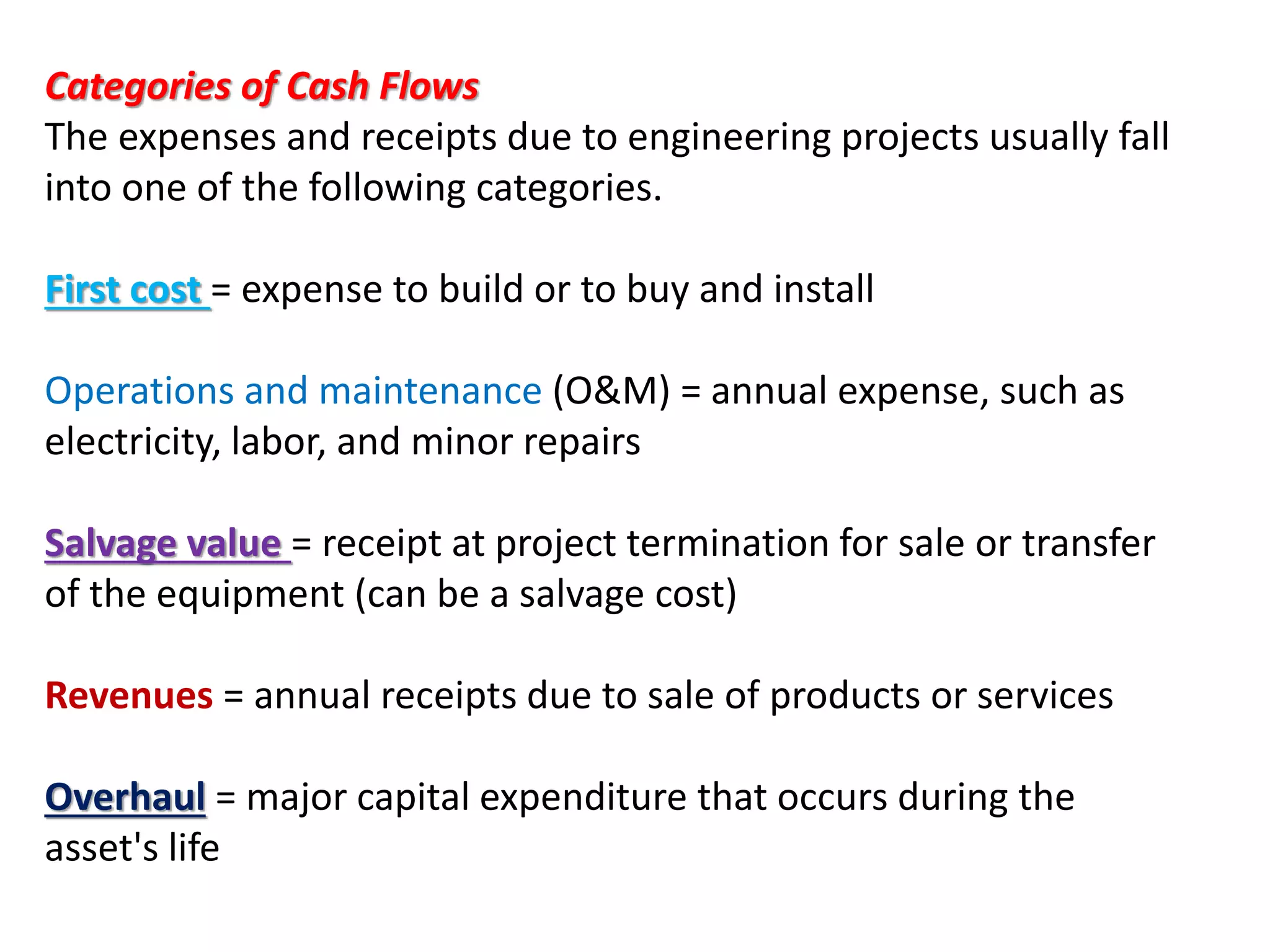 Categories of Cash Flows
The expenses and receipts due to engineering projects usually fall
into one of the following categories.
First cost = expense to build or to buy and install
Operations and maintenance (O&M) = annual expense, such as
electricity, labor, and minor repairs
Salvage value = receipt at project termination for sale or transfer
of the equipment (can be a salvage cost)
Revenues = annual receipts due to sale of products or services
Overhaul = major capital expenditure that occurs during the
asset's life
 